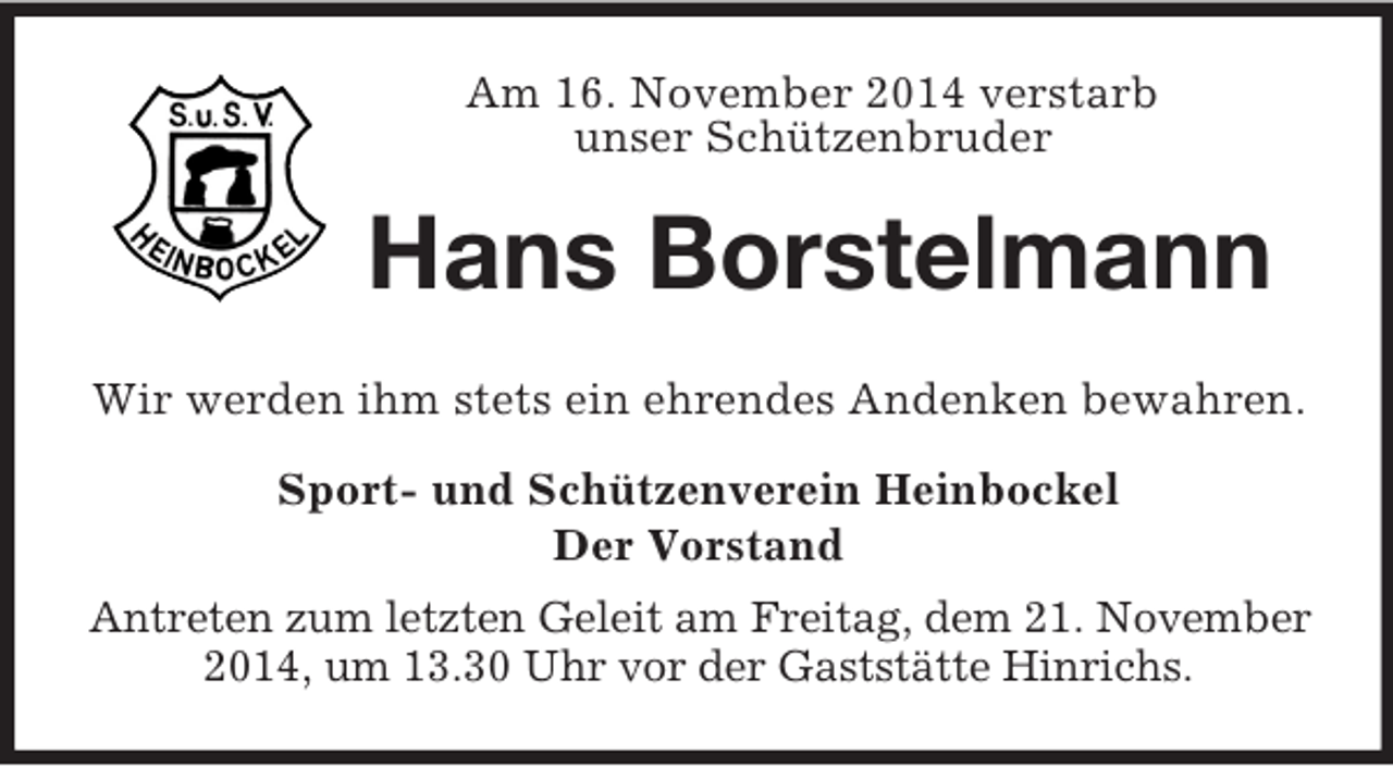 <p>Am 16. November 2014 verstarb<br />unser Schützenbruder<br />Hans Borstelmann<br />Wir werden ihm stets ein ehrendes Andenken bewahren.<br />Sport- und Schützenverein Heinbockel<br />Der Vorstand<br />Antreten zum letzten Geleit am Freitag, dem 21. November 2014, um 13.30 Uhr vor der Gaststätte Hinrichs.</p>