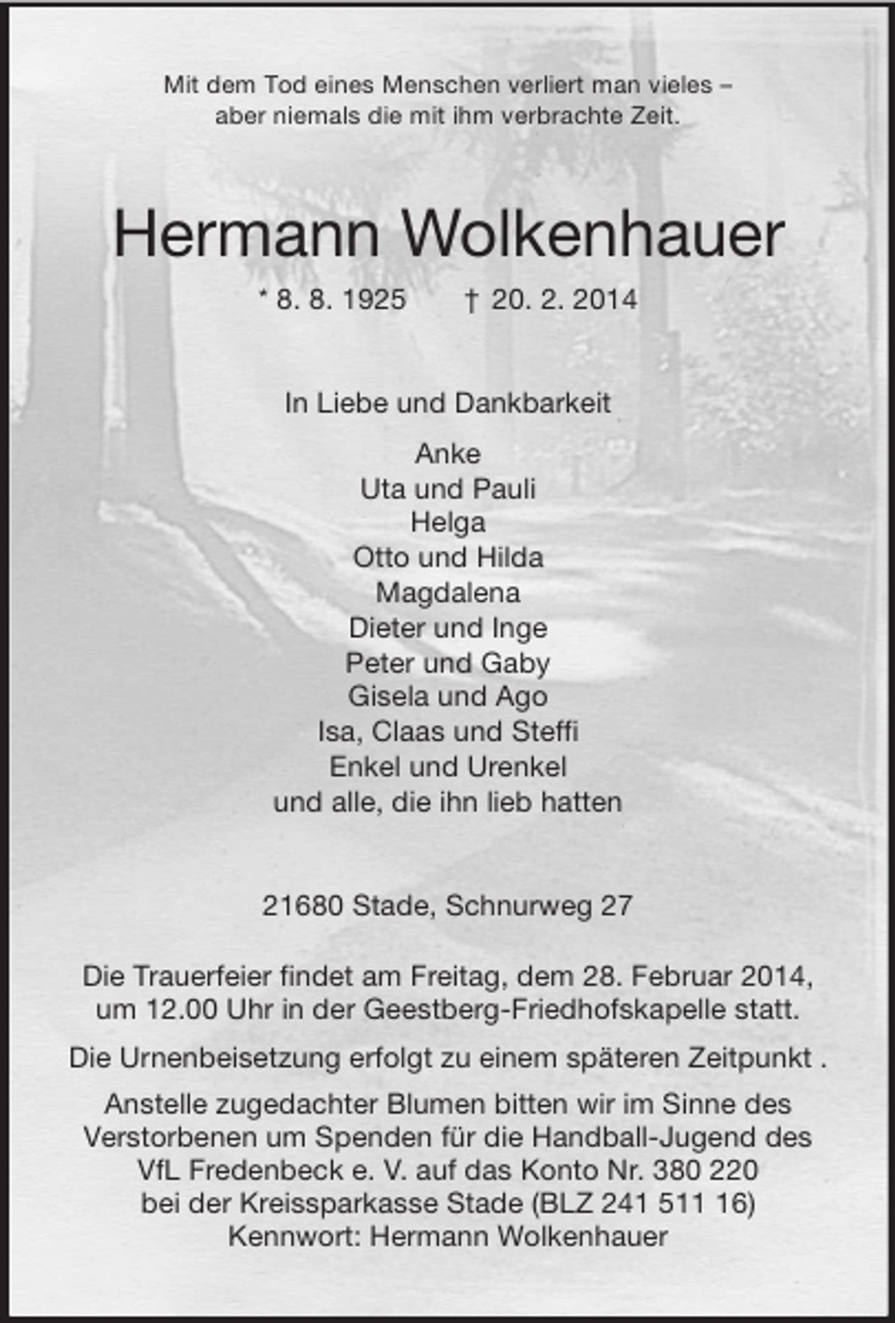 <p>Mit dem Tod eines Menschen verliert man vieles –<br />aber niemals die mit ihm verbrachte Zeit.<br />Hermann Wolkenhauer<br />* 8. 8. 1925 † 20. 2. 2014<br />In Liebe und Dankbarkeit<br />Anke<br />Uta und Pauli<br />Helga<br />Otto und Hilda<br />Magdalena<br />Dieter und Inge<br />Peter und Gaby<br />Gisela und Ago<br />Isa, Claas und Steffi<br />Enkel und Urenkel<br />und alle, die ihn lieb hatten<br />21680 Stade, Schnurweg 27</p><p>Die Trauerfeier findet am Freitag, dem 28. Februar 2014,<br />um 12.00 Uhr in der Geestberg-Friedhofskapelle statt.<br />Die Urnenbeisetzung erfolgt zu einem späteren Zeitpunkt .<br />Anstelle zugedachter Blumen bitten wir im Sinne des<br />Verstorbenen um Spenden für die Handball-Jugend des<br />VfL Fredenbeck e. V. auf das Konto Nr. 380 220<br />bei der Kreissparkasse Stade (BLZ 241 511 16)<br />Kennwort: Hermann Wolkenhauer</p>