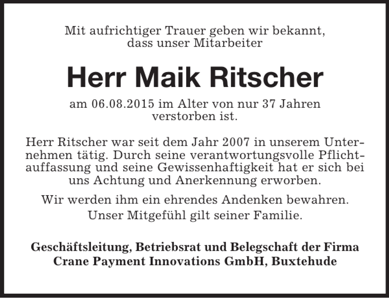 <p>Mit aufrichtiger Trauer geben wir bekannt,<br />dass unser Mitarbeiter</p><p>Herr Maik Ritscher<br />am 06.08.2015 im Alter von nur 37 Jahren<br />verstorben ist.<br />Herr Ritscher war seit dem Jahr 2007 in unserem Unter-<br />nehmen tätig. Durch seine verantwortungsvolle Pflicht-<br />auffassung und seine Gewissenhaftigkeit hat er sich bei<br />uns Achtung und Anerkennung erworben.<br />Wir werden ihm ein ehrendes Andenken bewahren.<br />Unser Mitgefühl gilt seiner Familie.</p><p>Geschäftsleitung, Betriebsrat und Belegschaft der Firma<br />Crane Payment Innovations GmbH, Buxtehude</p>