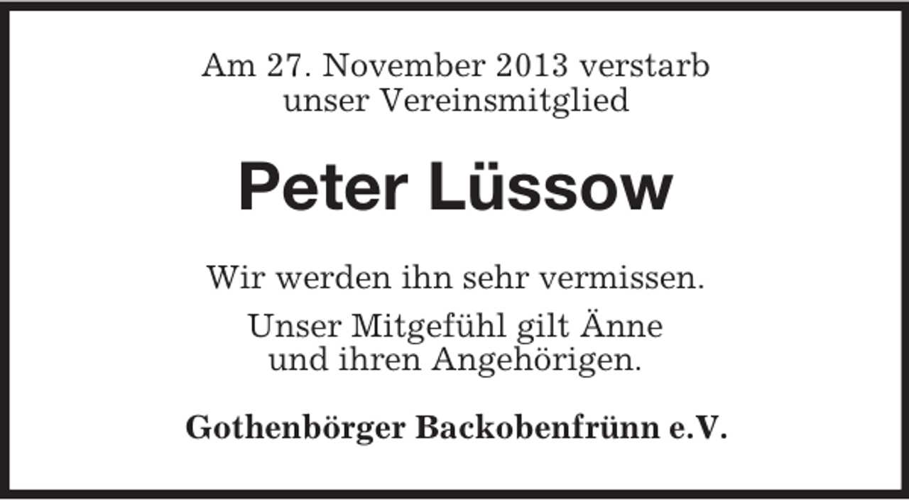 <p>Am 27. November 2013 verstarb<br />unser Vereinsmitglied</p><p>Peter Lüssow<br />Wir werden ihn sehr vermissen.<br />Unser Mitgefühl gilt Änne<br />und ihren Angehörigen.<br />Gothenbörger Backobenfrünn e.V.</p>