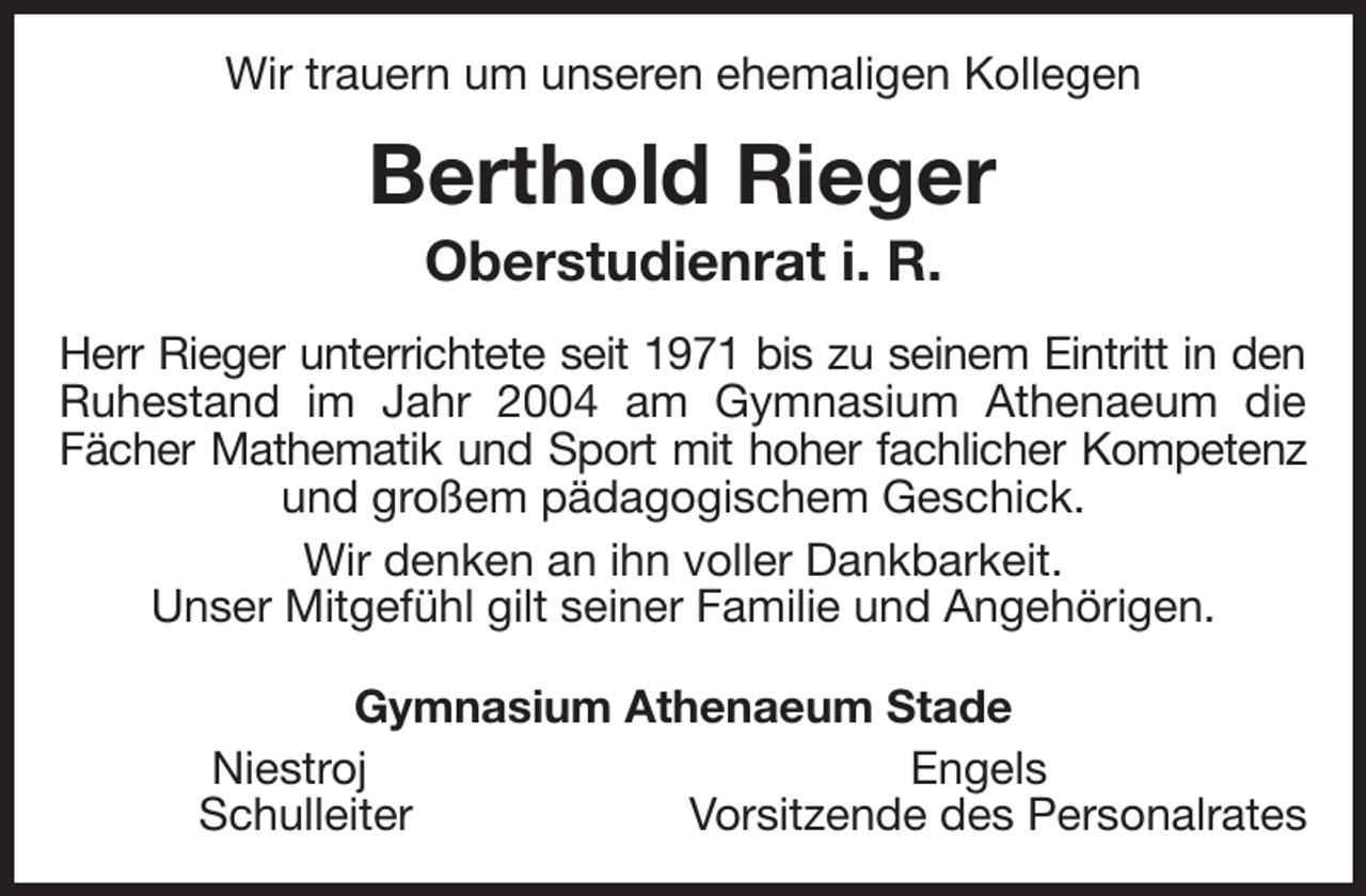 <p>Wir trauern um unseren ehemaligen Kollegen<br />Berthold Rieger<br />Oberstudienrat i. R.<br />Herr Rieger unterrichtete seit 1971 bis zu seinem Eintritt in den<br />Ruhestand im Jahr 2004 am Gymnasium Athenaeum die<br />Fächer Mathematik und Sport mit hoher fachlicher Kompetenz<br />und großem pädagogischem Geschick.<br />Wir denken an ihn voller Dankbarkeit.<br />Unser Mitgefühl gilt seiner Familie und Angehörigen.<br />Gymnasium Athenaeum Stade<br />Niestroj Engels<br />Schulleiter Vorsitzende des Personalrates</p>
