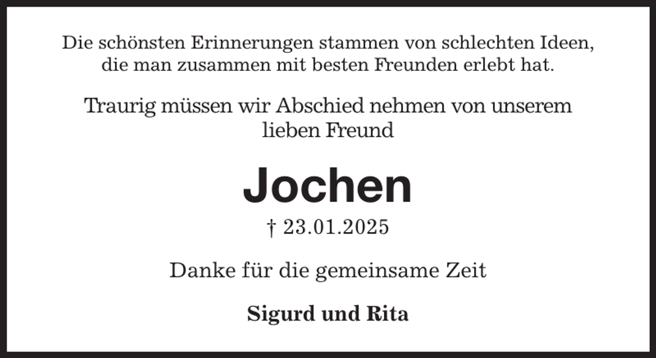 <p>Die schönsten Erinnerungen stammen von schlechten Ideen,<br />die man zusammen mit besten Freunden erlebt hat.<br />Traurig müssen wir Abschied nehmen von unserem<br />lieben Freund<br />Jochen<br />† 23.01.2025<br />Danke für die gemeinsame Zeit<br />Sigurd und Rita</p>