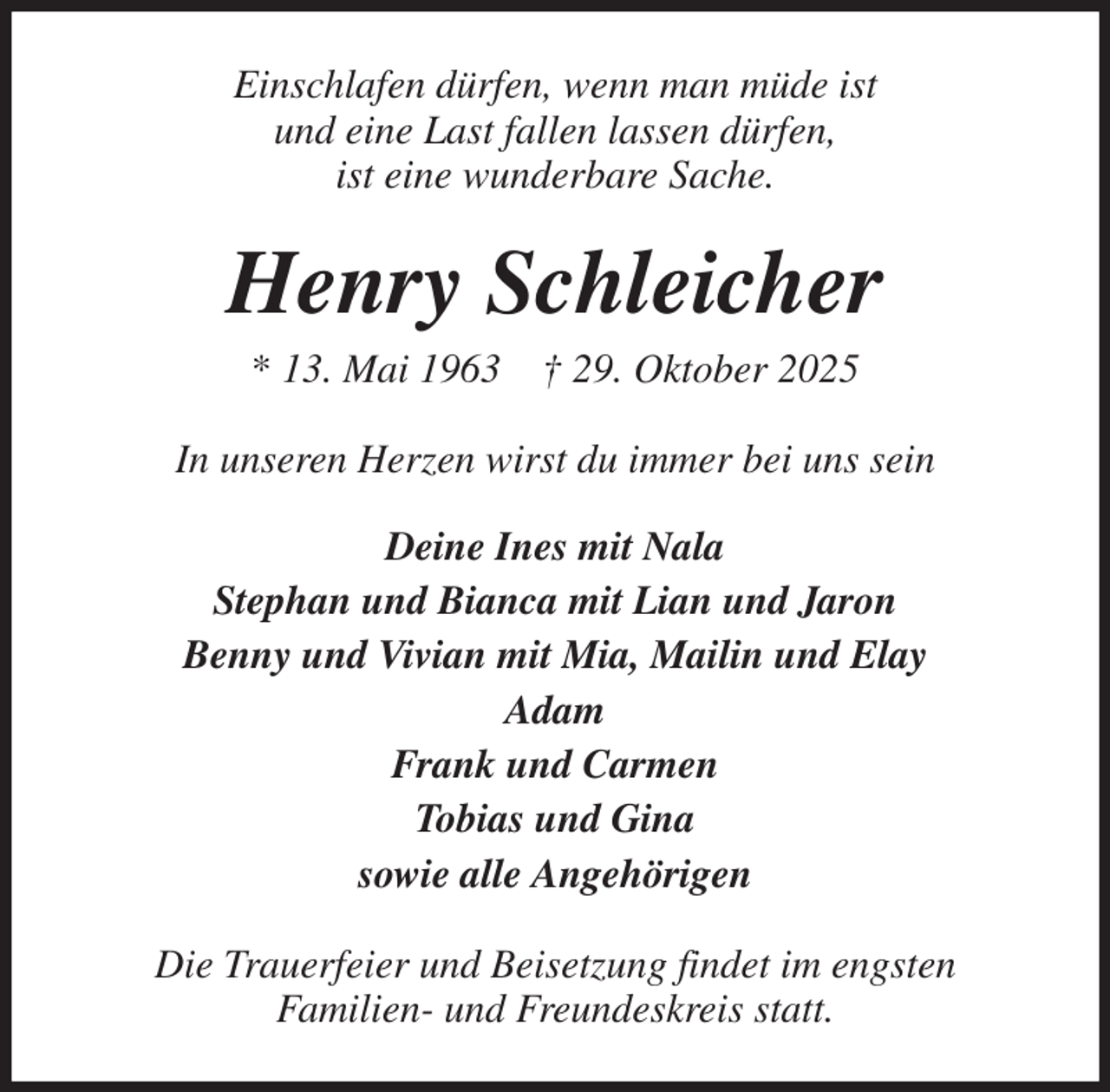 <p>Einschlafen dürfen, wenn man müde ist<br />und eine Last fallen lassen dürfen,<br />ist eine wunderbare Sache.<br />Henry Schleicher<br />* 13. Mai 1963 † 29. Oktober 2025<br />In unseren Herzen wirst du immer bei uns sein<br />Deine Ines mit Nala<br />Stephan und Bianca mit Lian und Jaron<br />Benny und Vivian mit Mia, Mailin und Elay<br />Adam<br />Frank und Carmen<br />Tobias und Gina<br />sowie alle Angehörigen<br />Die Trauerfeier und Beisetzung findet im engsten<br />Familien- und Freundeskreis statt.</p>