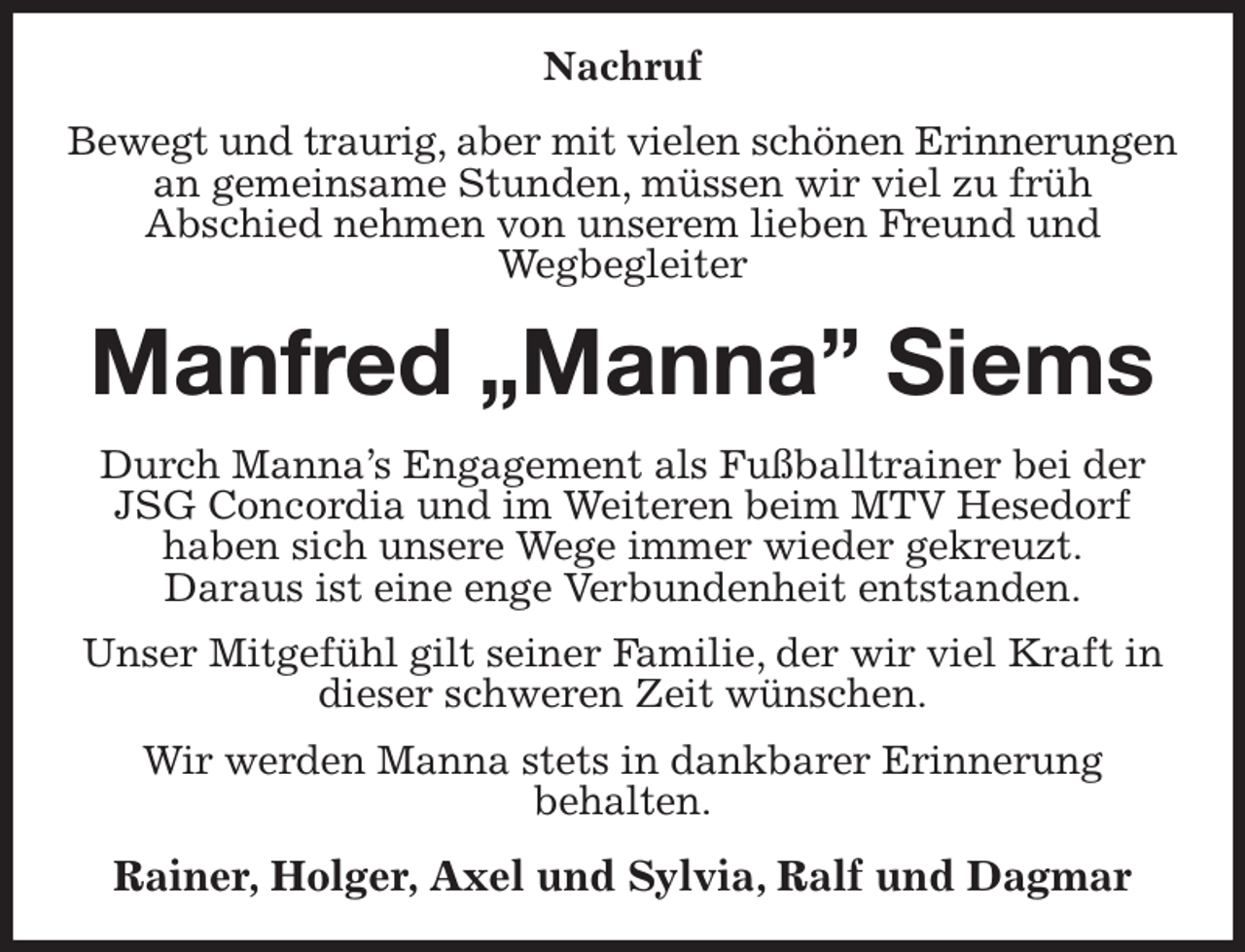 <p>Nachruf<br />Bewegt und traurig, aber mit vielen schönen Erinnerungen<br />an gemeinsame Stunden, müssen wir viel zu früh<br />Abschied nehmen von unserem lieben Freund und<br />Wegbegleiter<br />Manfred „Manna” Siems<br />Durch Manna's Engagement als Fußballtrainer bei der JSG Concordia und im Weiteren beim MTV Hesedorf<br />haben sich unsere Wege immer wieder gekreuzt.<br />Daraus ist eine enge Verbundenheit entstanden.<br />Unser Mitgefühl gilt seiner Familie, der wir viel Kraft in dieser schweren Zeit wünschen.<br />Wir werden Manna stets in dankbarer Erinnerung<br />behalten.<br />Rainer, Holger, Axel und Sylvia, Ralf und Dagmar</p>
