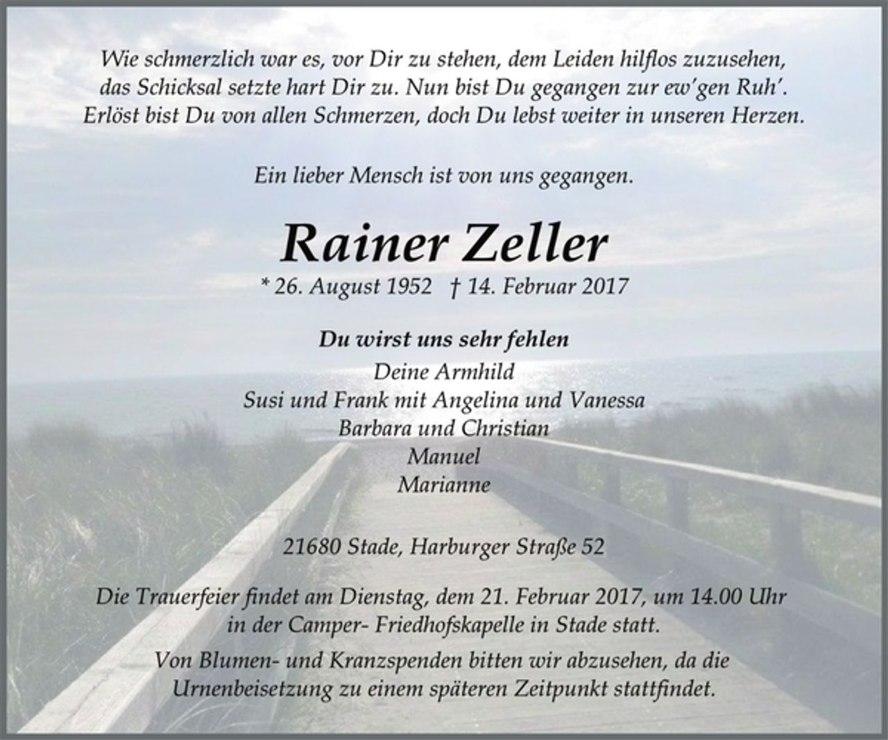 <p>Wie schmerzlich war es, vor Dir zu stehen, dem Leiden hilflos zuzusehen,<br />das Schicksal setzte hart Dir zu. Nun bist Du gegangen zur ew’gen Ruh’.<br />Erlöst bist Du von allen Schmerzen,<br />doch Du lebst weiter in unseren Herzen.<br />Ein lieber Mensch ist von uns gegangen.<br />Rainer Zeller<br />* 26. August 1952 † 14. Februar 2017<br />Du wirst uns sehr fehlen<br />Deine Armhild<br />Susi und Frank mit Angelina und Vanessa<br />Barbara und Christian<br />Manuel<br />Marianne<br />21680 Stade, Harburger Straße 52<br />Die Trauerfeier findet am Dienstag, dem 21. Februar 2017, um 14.00 Uhr<br />in der Camper- Friedhofskapelle in Stade statt.<br />Von Blumen- und Kranzspenden bitten wir abzusehen, da die<br />Urnenbeisetzung zu einem späteren Zeitpunkt stattfindet.</p>