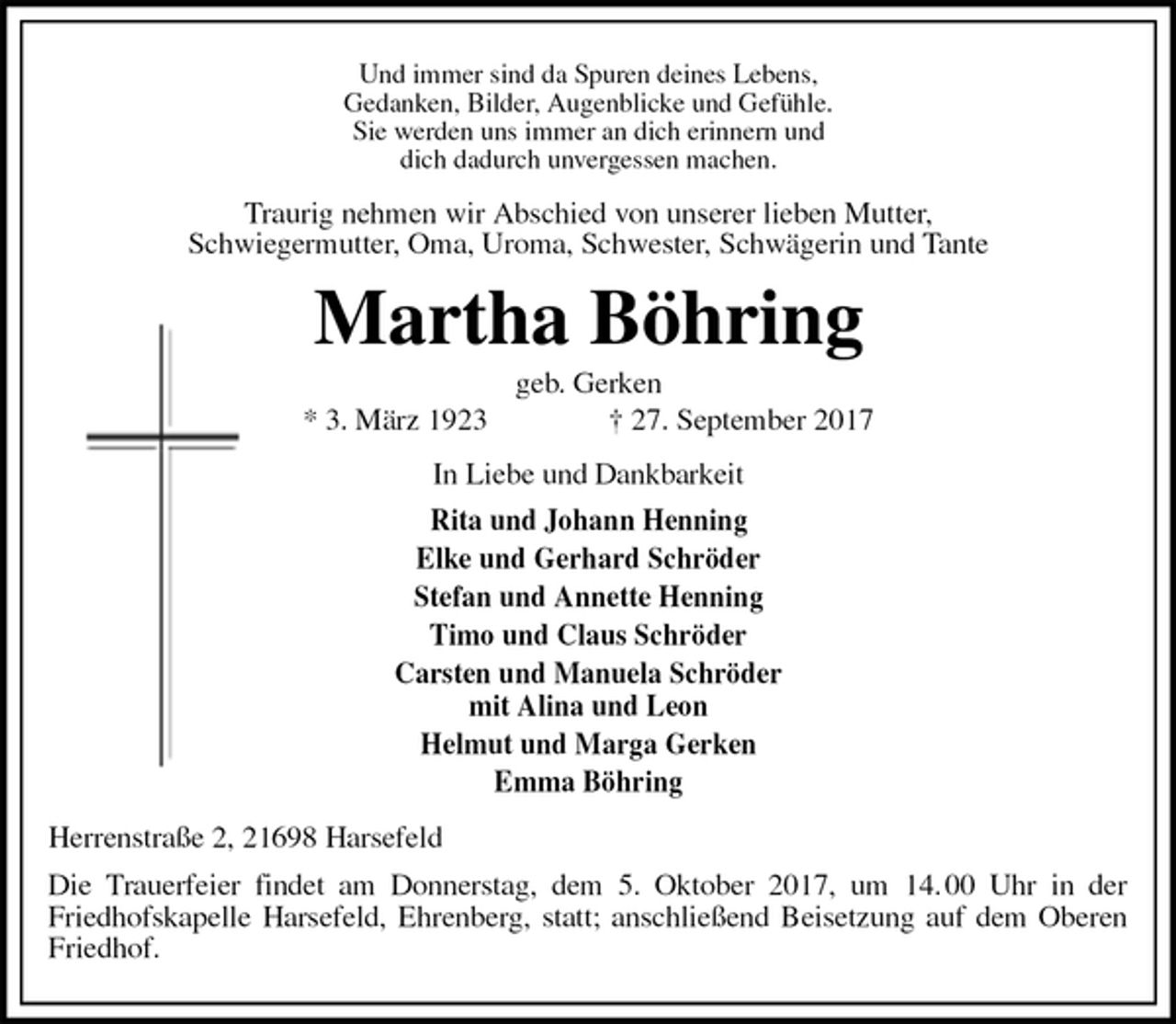 <p>Und immer sind da Spuren deines Lebens,<br />Gedanken, Bilder, Augenblicke und Gefühle.<br />Sie werden uns immer an dich erinnern und<br />dich dadurch unvergessen machen.<br />Traurig nehmen wir Abschied von unserer lieben Mutter,<br />Schwiegermutter, Oma, Uroma, Schwester, Schwägerin und Tante<br />Martha Böhring<br />geb. Gerken<br />* 3. März 1923 † 27. September 2017<br />In Liebe und Dankbarkeit<br />Rita und Johann Henning<br />Elke und Gerhard Schröder<br />Stefan und Annette Henning<br />Timo und Claus Schröder<br />Carsten und Manuela Schröder<br />mit Alina und Leon<br />Helmut und Marga Gerken<br />Emma Böhring<br />Herrenstraße 2, 21698 Harsefeld<br />Die Trauerfeier findet am Donnerstag, dem 5. Oktober 2017, um 14. 00 Uhr in der<br />Friedhofskapelle Harsefeld, Ehrenberg, statt; anschließend Beisetzung auf dem Oberen Friedhof.</p>