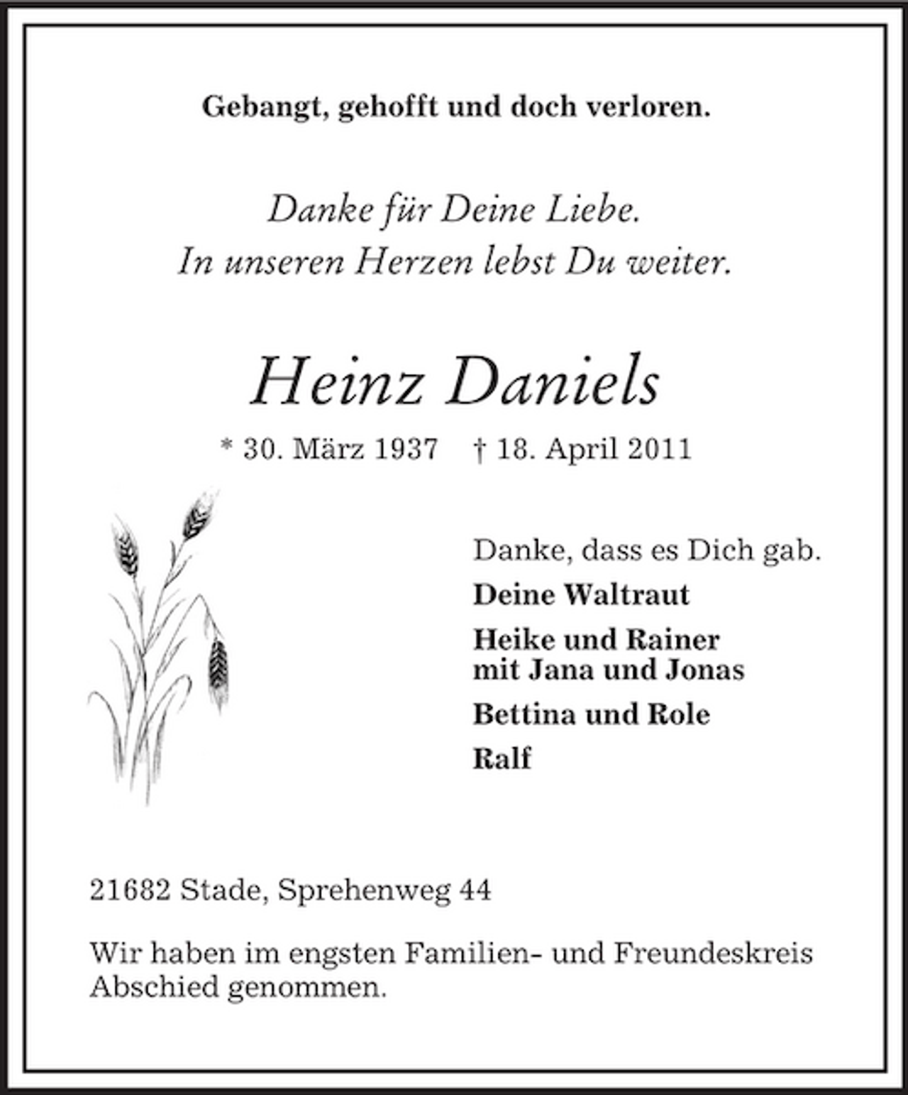 <p>Gebangt, gehofft und doch verloren.</p><p>Danke für Deine Liebe. In unseren Herzen lebst Du weiter.</p><p>Heinz Daniels<br />* 30. März 1937 † 18. April 2011 Danke, dass es Dich gab. Deine Waltraut Heike und Rainer mit Jana und Jonas Bettina und Role Ralf</p><p>21682 Stade, Sprehenweg 44 Wir haben im engsten Familien- und Freundeskreis Abschied genommen.</p>