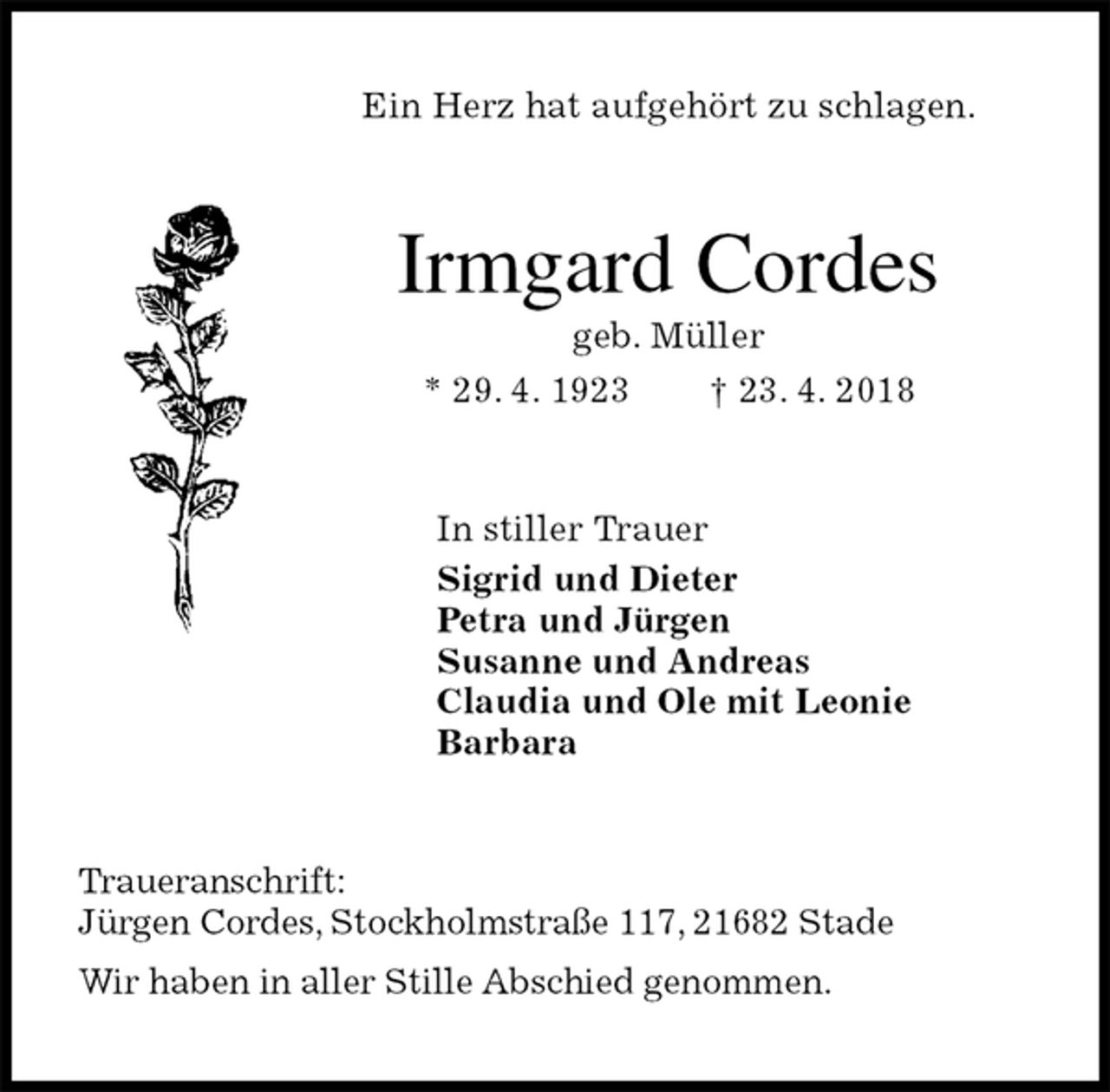 <p>Ein Herz hat aufgehört zu schlagen.<br />Irmgard Cordes<br />geb. Müller<br />* 29. 4. 1923 † 23. 4. 2018<br />In stiller Trauer<br />Sigrid und Dieter<br />Petra und Jürgen<br />Susanne und Andreas<br />Claudia und Ole mit Leonie<br />Barbara<br />Traueranschrift:<br />Jürgen Cordes, Stockholmstraße 117, 21682 Stade<br />Wir haben in aller Stille Abschied genommen.</p>