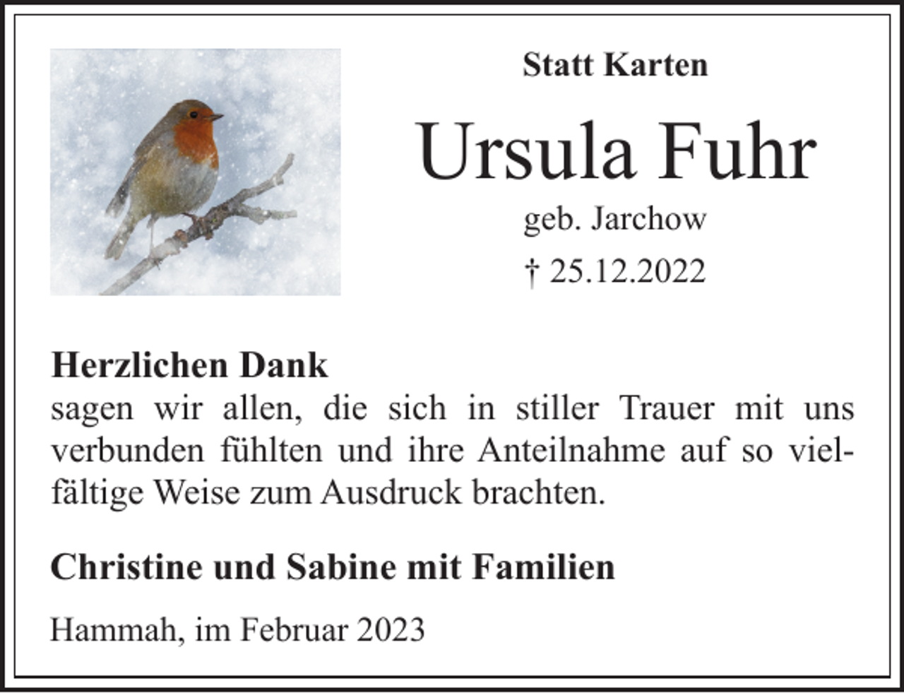 <p>Statt Karten<br />Ursula Fuhr<br />† 25.12.2022<br />geb. Jarchow<br />Herzlichen Dank<br />sagen wir allen, die sich in stiller Trauer mit uns<br />verbunden fühlten und ihre Anteilnahme auf so vielfältige Weise zum Ausdruck brachten.<br />Christine und Sabine mit Familien<br />Hammah, im Februar 2023</p>