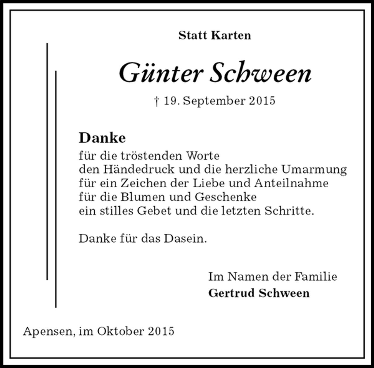 <p>Statt Karten<br />Günter Schween<br />† 19. September 2015<br />Danke<br />für die tröstenden Worte<br />den Händedruck und die herzliche Umarmung<br />für ein Zeichen der Liebe und Anteilnahme<br />für die Blumen und Geschenke<br />ein stilles Gebet und die letzten Schritte.</p><p>Danke für das Dasein.<br />Im Namen der Familie<br />Gertrud Schween<br />Apensen, im Oktober 2015</p>