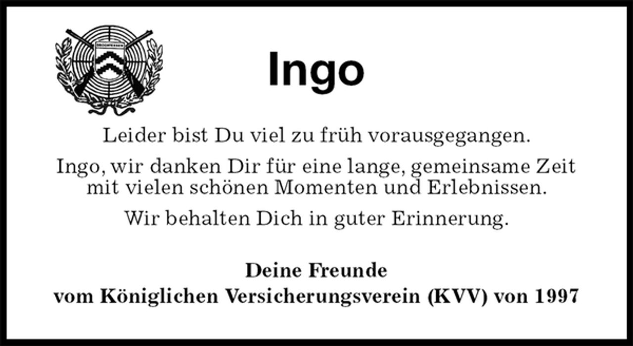 <p>Ingo<br />Leider bist Du viel zu früh vorausgegangen.<br />Ingo, wir danken Dir für eine lange, gemeinsame Zeit mit vielen schönen Momenten und Erlebnissen.<br />Wir behalten Dich in guter Erinnerung.<br />Deine Freunde<br />vom Königlichen Versicherungsverein (KVV) von 1997</p>