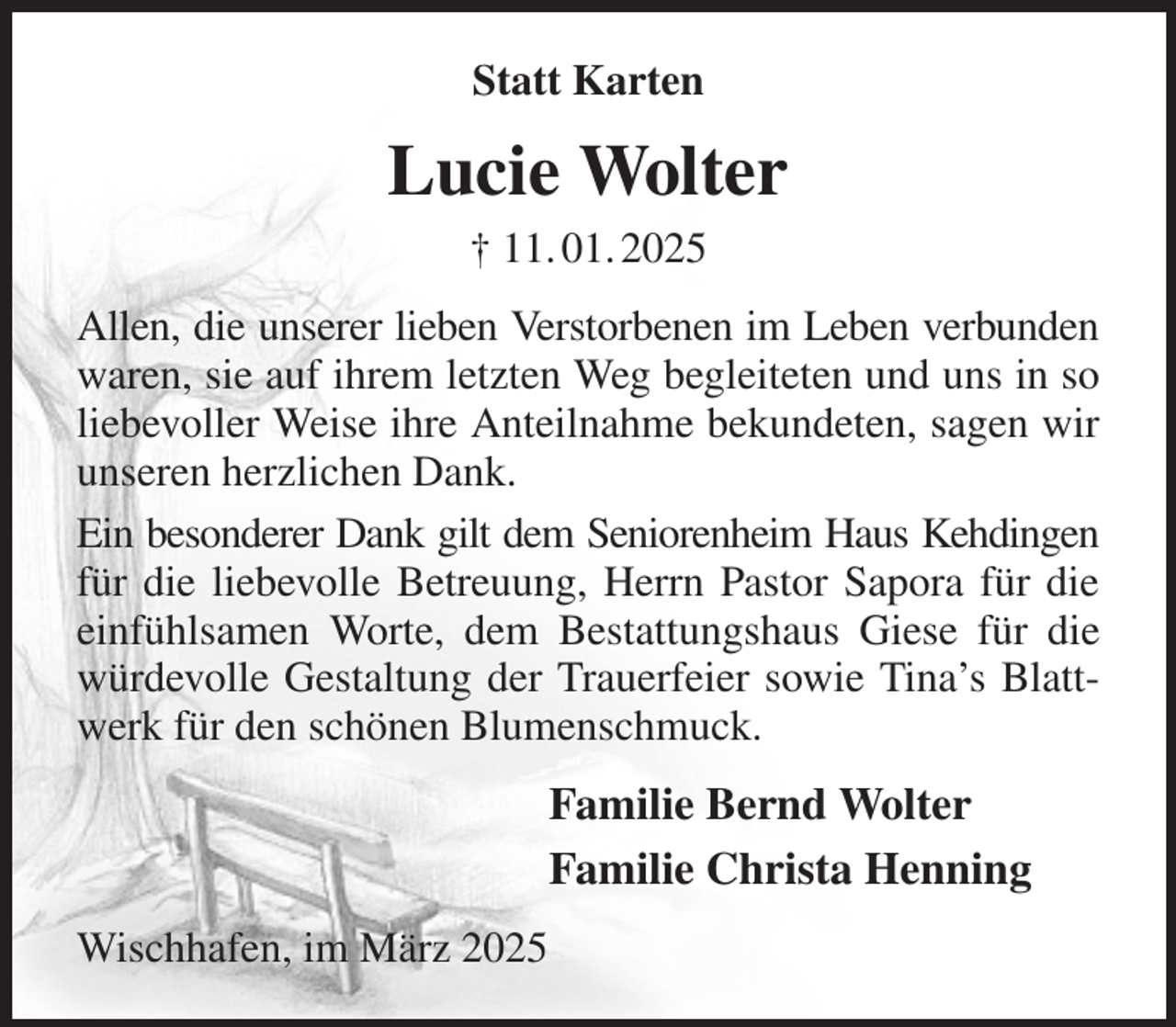 <p>Statt Karten<br />Lucie Wolter<br />† 11. 01. 2025<br />Allen, die unserer lieben Verstorbenen im Leben verbunden waren, sie auf ihrem letzten Weg begleiteten und uns in so liebevoller Weise ihre Anteilnahme bekundeten, sagen wir unseren herzlichen Dank.<br />Ein besonderer Dank gilt dem Seniorenheim Haus Kehdingen für die liebevolle Betreuung, Herrn Pastor Sapora für die einfühlsamen Worte, dem Bestattungshaus Giese für die würdevolle Gestaltung der Trauerfeier sowie Tina's Blattwerk für den schönen Blumenschmuck.<br />Familie Bernd Wolter<br />Familie Christa Henning<br />Wischhafen, im März 2025</p>