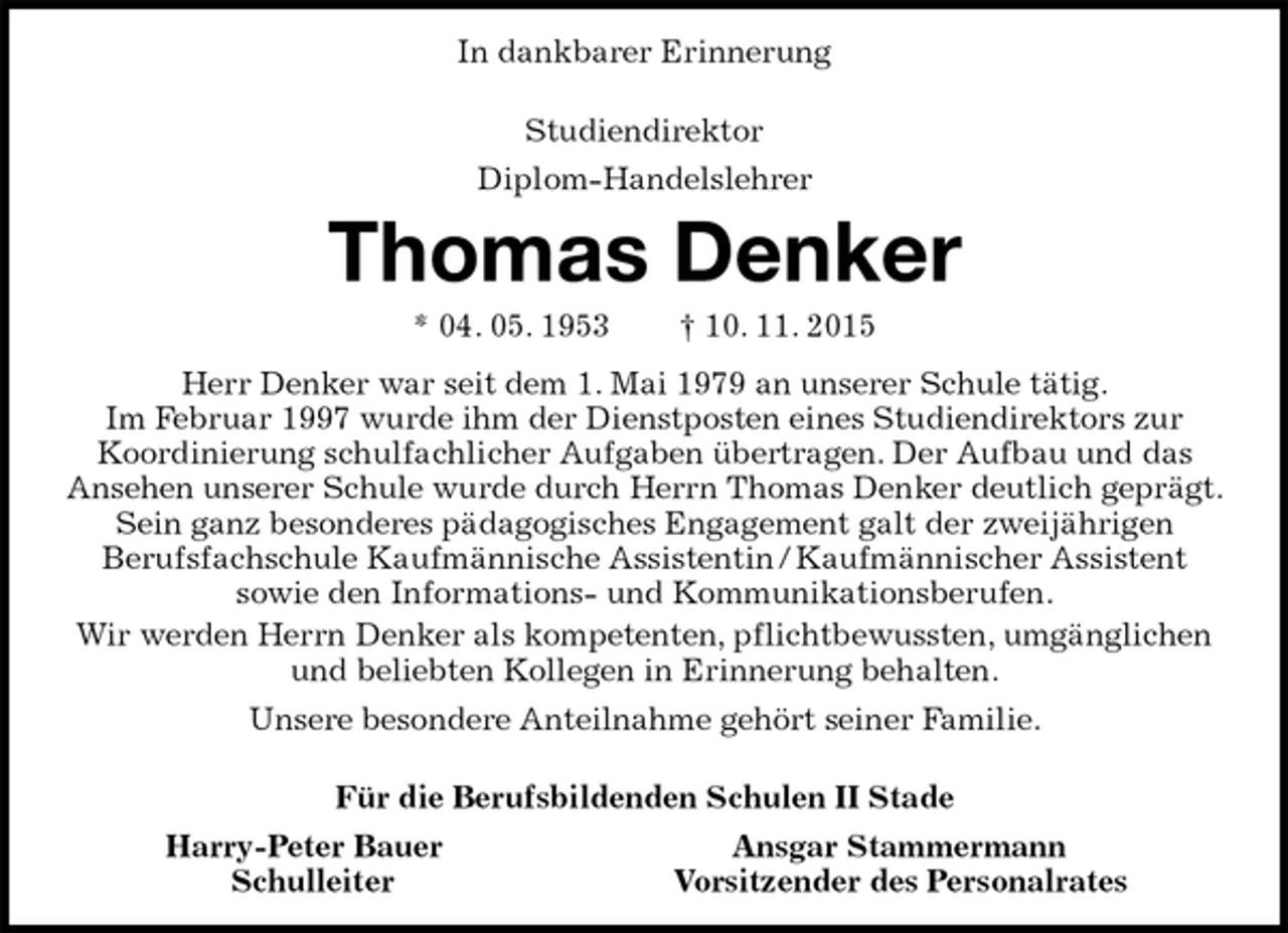 <p>In dankbarer Erinnerung<br />Studiendirektor<br />Diplom-Handelslehrer</p><p>Thomas Denker<br />* 04. 05. 1953 † 10. 11. 2015<br />Herr Denker war seit dem 1. Mai 1979 an unserer Schule tätig.<br />Im Februar 1997 wurde ihm der Dienstposten eines Studiendirektors zur<br />Koordinierung schulfachlicher Aufgaben übertragen. Der Aufbau und das<br />Ansehen unserer Schule wurde durch Herrn Thomas Denker deutlich geprägt. Sein ganz besonderes pädagogisches Engagement galt der zweijährigen<br />Berufsfachschule Kaufmännische Assistentin / Kaufmännischer Assistent<br />sowie den Informations- und Kommunikationsberufen.<br />Wir werden Herrn Denker als kompetenten, pflichtbewussten, umgänglichen und beliebten Kollegen in Erinnerung behalten.<br />Unsere besondere Anteilnahme gehört seiner Familie.</p><p>Für die Berufsbildenden Schulen II Stade<br />Harry-Peter Bauer Ansgar Stammermann<br />Schulleiter Vorsitzender des Personalrates</p>