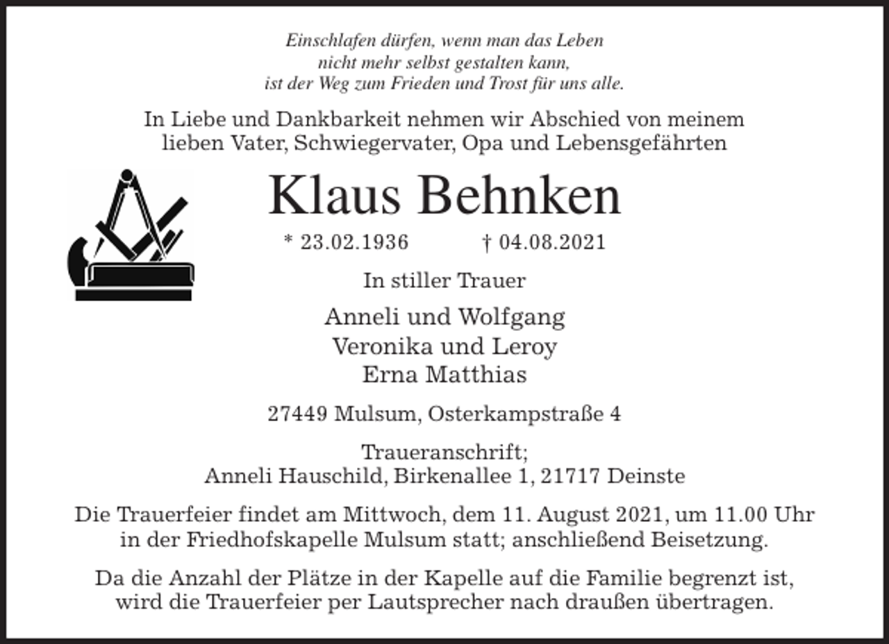 <p>Einschlafen dürfen, wenn man das Leben<br />nicht mehr selbst gestalten kann,<br />ist der Weg zum Frieden und Trost für uns alle.<br />In Liebe und Dankbarkeit nehmen wir Abschied von meinem<br />lieben Vater, Schwiegervater, Opa und Lebensgefährten<br />Klaus Behnken<br />* 23.02.1936 † 04.08.2021<br />In stiller Trauer<br />Anneli und Wolfgang<br />Veronika und Leroy<br />Erna Matthias<br />27449 Mulsum, Osterkampstraße 4<br />Traueranschrift;<br />Anneli Hauschild, Birkenallee 1, 21717 Deinste<br />Die Trauerfeier findet am Mittwoch, dem 11. August 2021, um 11.00 Uhr<br />in der Friedhofskapelle Mulsum statt; anschließend Beisetzung.<br />Da die Anzahl der Plätze in der Kapelle auf die Familie begrenzt ist,<br />wird die Trauerfeier per Lautsprecher nach draußen übertragen.</p>