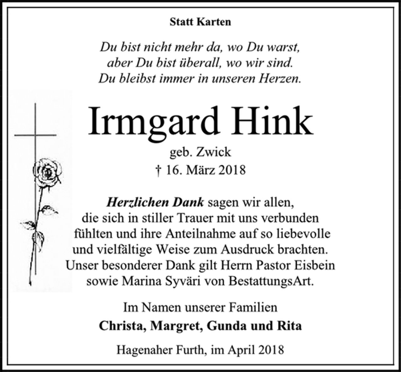 <p>Statt Karten<br />Du bist nicht mehr da, wo Du warst,<br />aber Du bist überall, wo wir sind.<br />Du bleibst immer in unseren Herzen.<br />Irmgard Hink<br />geb. Zwick<br />† 16. März 2018<br />Herzlichen Dank sagen wir allen,<br />die sich in stiller Trauer mit uns verbunden<br />fühlten und ihre Anteilnahme auf so liebevolle<br />und vielfältige Weise zum Ausdruck brachten.<br />Unser besonderer Dank gilt Herrn Pastor Eisbein<br />sowie Marina Syväri von BestattungsArt.<br />Im Namen unserer Familien<br />Christa, Margret, Gunda und Rita<br />Hagenaher Furth, im April 2018</p>