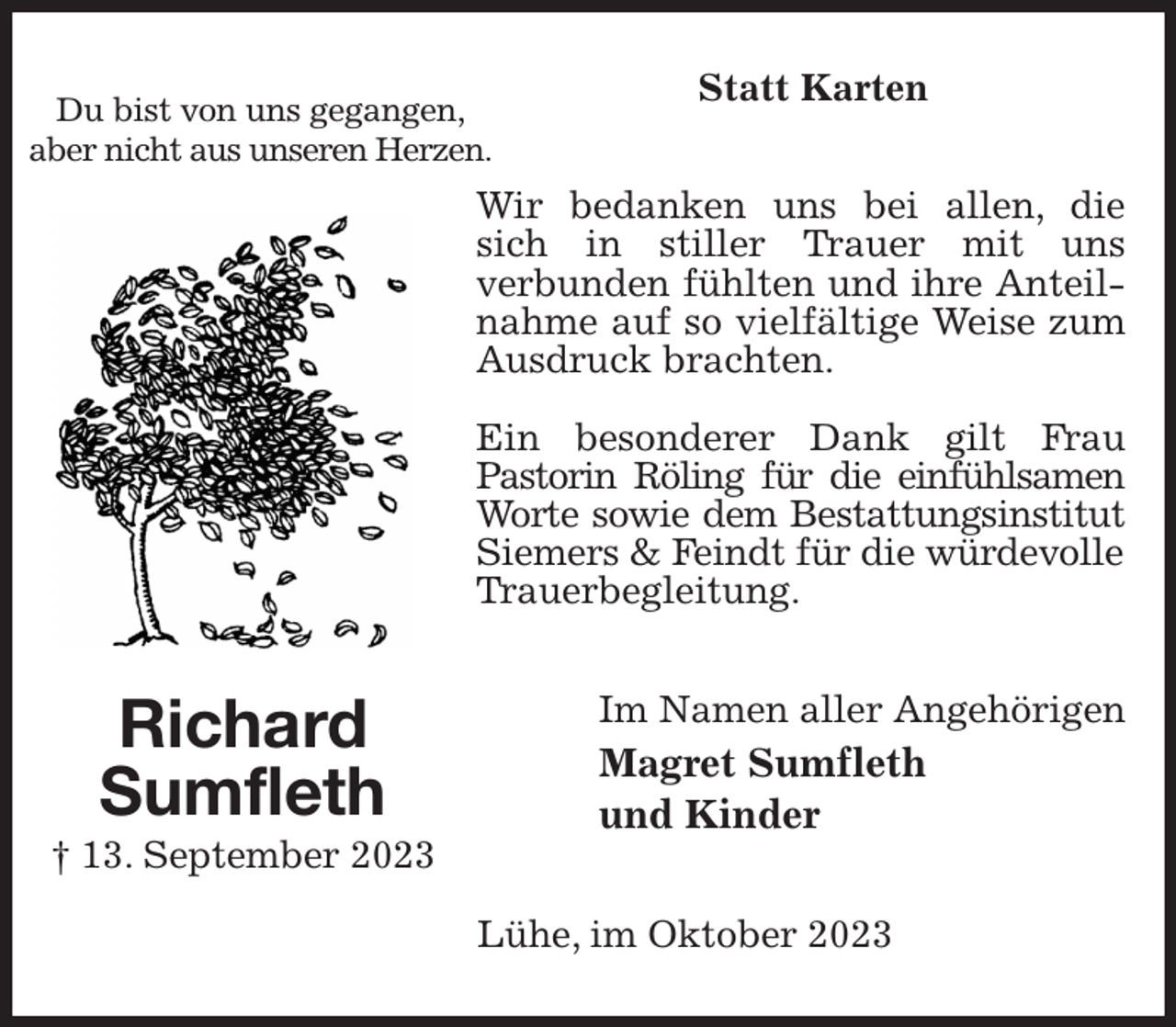 <p>Statt Karten<br />Wir bedanken uns bei allen, die sich in stiller Trauer mit uns<br />verbunden fühlten und ihre Anteilnahme auf so vielfältige Weise zum Ausdruck brachten.</p><p>Ein besonderer Dank gilt Frau<br />Pastorin Röling für die einfühlsamen<br />Worte sowie dem Bestattungsinstitut<br />Siemers &amp; Feindt für die würdevolle<br />Trauerbegleitung.<br />Im Namen aller Angehörigen<br />Magret Sumfleth<br />und Kinder<br />Lühe, im Oktober 2023<br />Richard<br />Sumfleth<br />† 13. September 2023<br />Du bist von uns gegangen,<br />aber nicht aus unseren Herzen.</p>