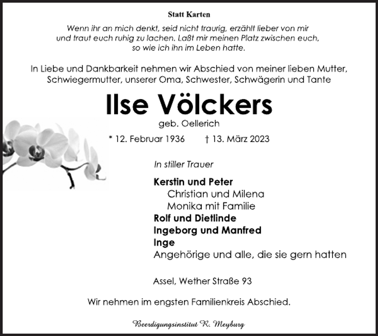 <p>Statt Karten<br />Wenn ihr an mich denkt, seid nicht traurig, erzählt lieber von mir<br />und traut euch ruhig zu lachen. Laßt mir meinen Platz zwischen euch, so wie ich ihn im Leben hatte.<br />In Liebe und Dankbarkeit nehmen wir Abschied von meiner lieben Mutter, Schwiegermutter, unserer Oma, Schwester, Schwägerin und Tante<br />Ilse Völckers<br />geb. Oellerich<br />* 12. Februar 1936 † 13. März 2023<br />In stiller Trauer<br />Kerstin und Peter<br />Christian und Milena<br />Monika mit Familie<br />Rolf und Dietlinde<br />Ingeborg und Manfred<br />Inge<br />Angehörige und alle, die sie gern hatten<br />Assel, Wether Straße 93<br />Wir nehmen im engsten Familienkreis Abschied.<br />Beerdigungsinstitut R. Meyburg</p>