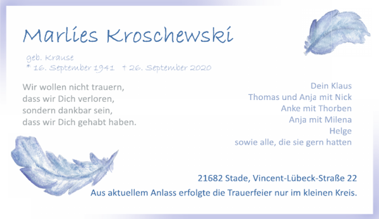 <p>Marlies Kroschewski<br />geb. Krause<br />*16. September 1941 † 26. September 2020<br />Wir wollen nicht trauern,<br />dass wir Dich verloren,<br />sondern dankbar sein,<br />dass wir Dich gehabt haben.<br />Dein Klaus<br />Thomas und Anja mit Nick<br />Anke mit Thorben<br />Anja mit Milena<br />Helge<br />sowie alle, die sie gern hatten<br />21682 Stade, Vincent-Lübeck-Straße 22<br />Aus aktuellem Anlass erfolgte die Trauerfeier nur im kleinen Kreis.</p>