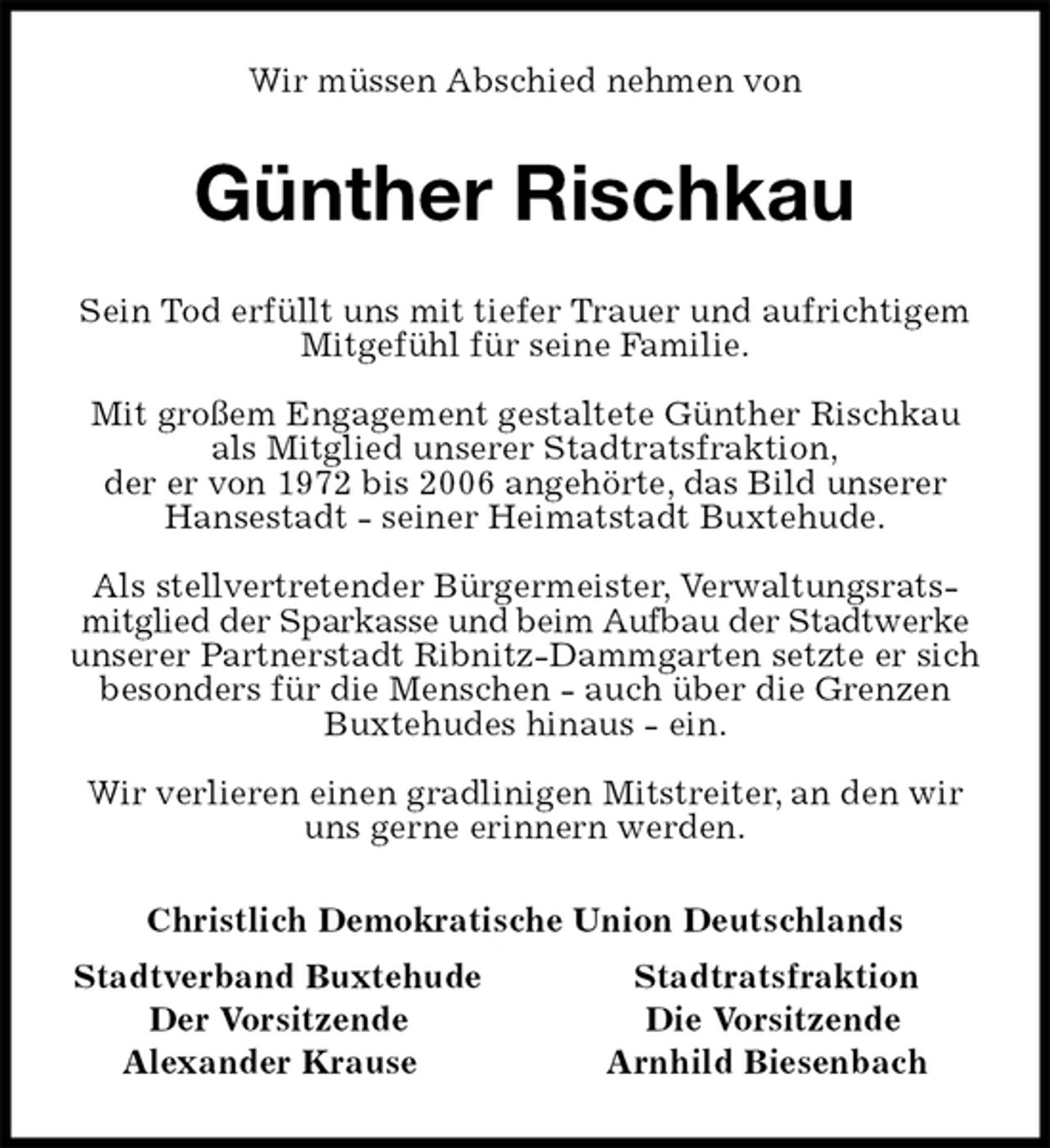 <p>Wir müssen Abschied nehmen von<br />Günther Rischkau<br />Sein Tod erfüllt uns mit tiefer Trauer und aufrichtigem Mitgefühl für seine Familie.</p><p>Mit großem Engagement gestaltete Günther Rischkau als Mitglied unserer Stadtratsfraktion,<br />der er von 1972 bis 2006 angehörte, das Bild unserer Hansestadt - seiner Heimatstadt Buxtehude.</p><p>Als stellvertretender Bürgermeister, Verwaltungsratsmitglied der Sparkasse und beim Aufbau der Stadtwerke unserer Partnerstadt Ribnitz-Dammgarten setzte er sich besonders für die Menschen - auch über die Grenzen<br />Buxtehudes hinaus - ein.</p><p>Wir verlieren einen gradlinigen Mitstreiter, an den wir uns gerne erinnern werden.<br />Christlich Demokratische Union Deutschlands<br />Stadtverband Buxtehude Stadtratsfraktion<br />Der Vorsitzende Die Vorsitzende<br />Alexander Krause Arnhild Biesenbach</p>