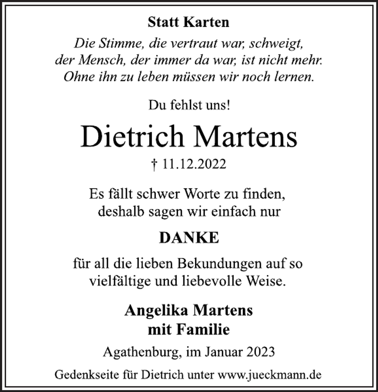 <p>Statt Karten<br />Die Stimme, die vertraut war, schweigt,<br />der Mensch, der immer da war, ist nicht mehr.<br />Ohne ihn zu leben müssen wir noch lernen.<br />Du fehlst uns!<br />Dietrich Martens<br />† 11.12.2022<br />Es fällt schwer Worte zu finden,<br />deshalb sagen wir einfach nur<br />DANKE<br />für all die lieben Bekundungen auf so<br />vielfältige und liebevolle Weise.<br />Angelika Martens<br />mit Familie<br />Agathenburg, im Januar 2023<br />Gedenkseite für Dietrich unter www.jueckmann.de</p>