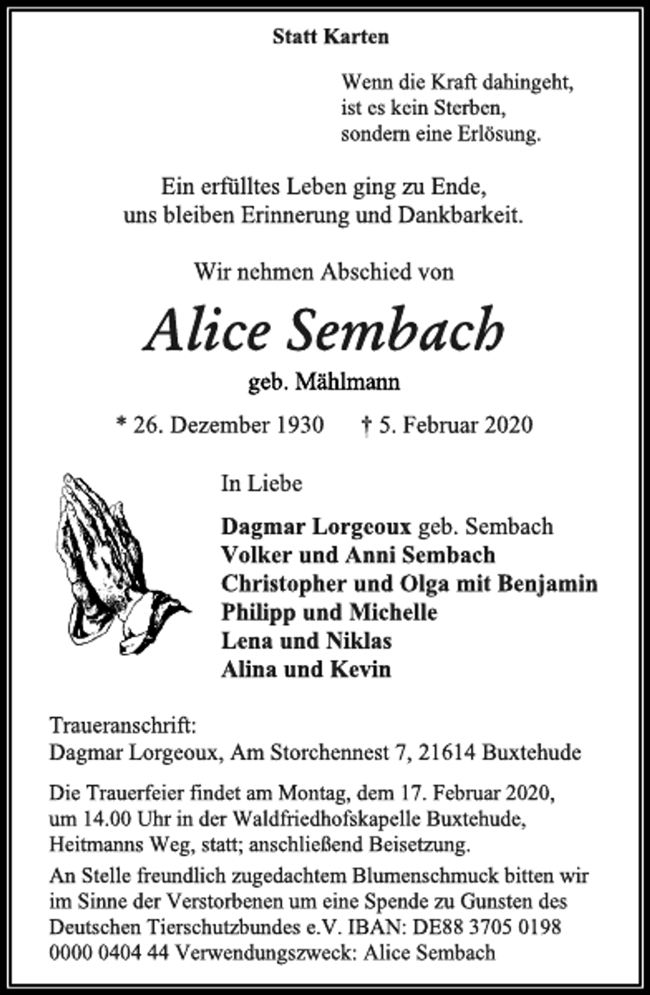 <p>Statt Karten<br />Wenn die Kraft dahingeht,<br />ist es kein Sterben,<br />sondern eine Erlösung.<br />Ein erfülltes Leben ging zu Ende,<br />uns bleiben Erinnerung und Dankbarkeit.<br />Wir nehmen Abschied von<br />Alice Sembach<br />geb. Mählmann<br />* 26. Dezember 1930 † 5. Februar 2020<br />In Liebe<br />Dagmar Lorgeoux geb. Sembach<br />Volker und Anni Sembach<br />Christopher und Olga mit Benjamin<br />Philipp und Michelle<br />Lena und Niklas<br />Alina und Kevin<br />Traueranschrift:<br />Dagmar Lorgeoux, Am Storchennest 7, 21614 Buxtehude<br />Die Trauerfeier findet am Montag, dem 17. Februar 2020,<br />um 14.00 Uhr in der Waldfriedhofskapelle Buxtehude, Heitmanns Weg, statt; anschließend Beisetzung.<br />An Stelle freundlich zugedachtem Blumenschmuck bitten wir im Sinne der Verstorbenen um eine Spende zu Gunsten des Deutschen Tierschutzbundes e.V. IBAN: DE88 3705 0198 0000 0404 44 Verwendungszweck: Alice Sembach</p>