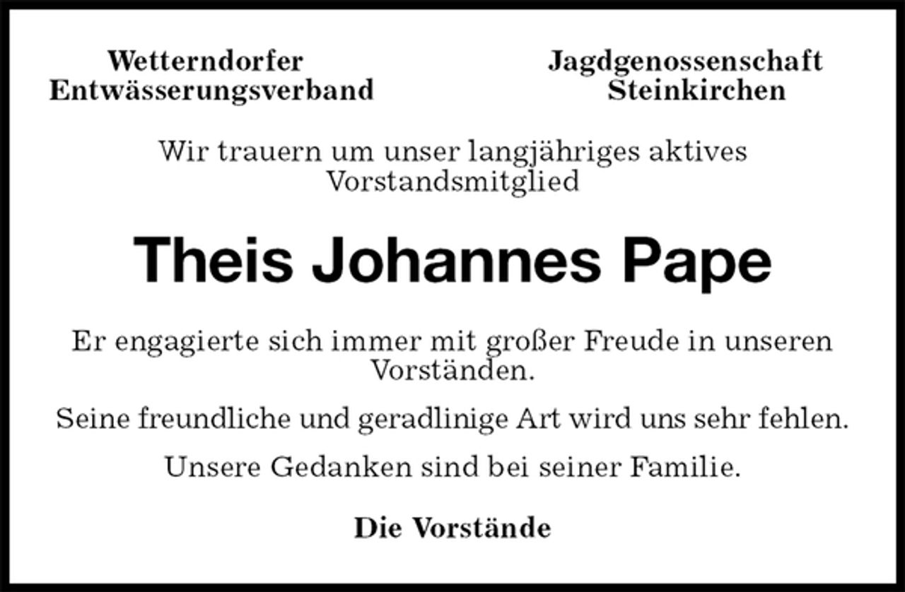 <p>Wetterndorfer Jagdgenossenschaft<br />Entwässerungsverband Steinkirchen<br />Wir trauern um unser langjähriges aktives<br />Vorstandsmitglied<br />Theis Johannes Pape<br />Er engagierte sich immer mit großer Freude in unseren Vorständen.<br />Seine freundliche und geradlinige Art wird uns sehr fehlen.<br />Unsere Gedanken sind bei seiner Familie.<br />Die Vorstände</p>