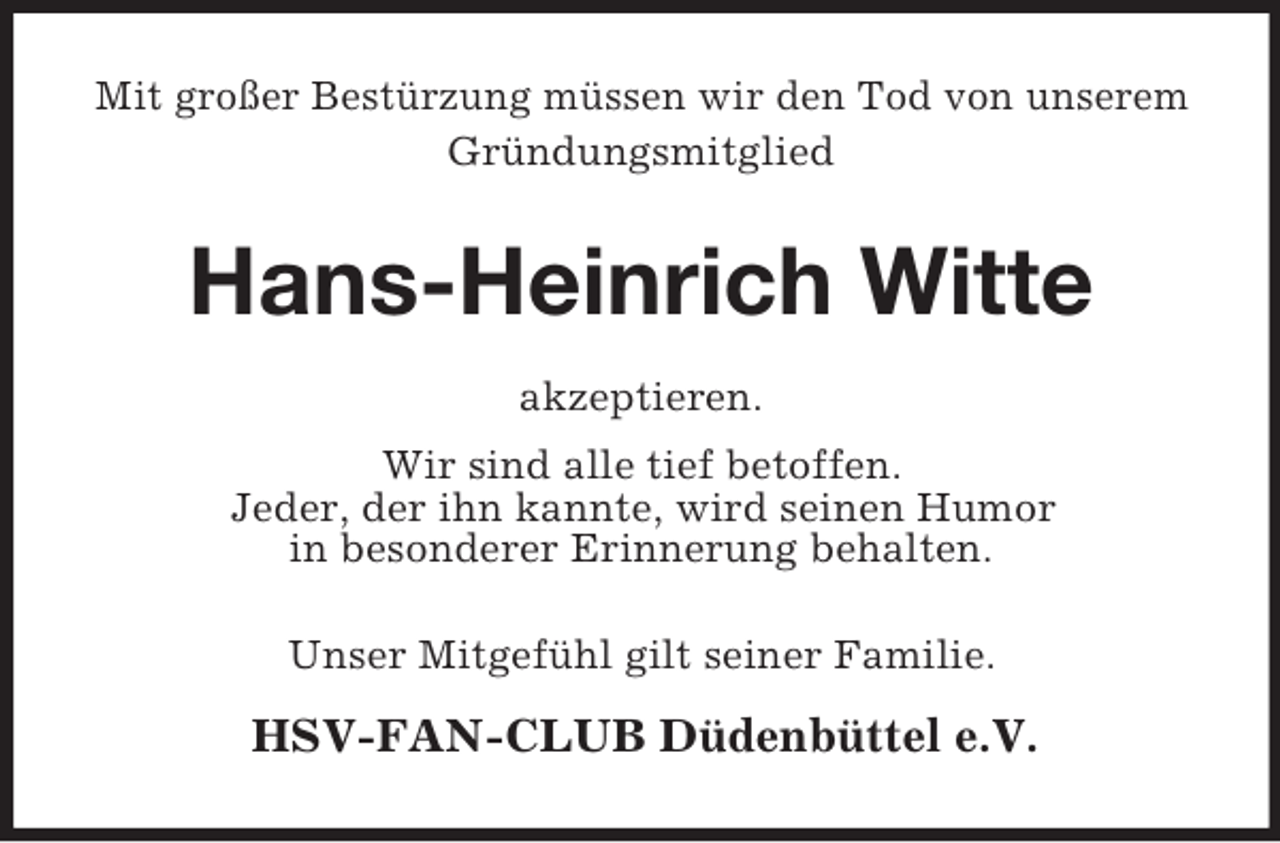 <p>Mit großer Bestürzung müssen wir den Tod von unserem<br />Gründungsmitglied<br />Hans-Heinrich Witte<br />akzeptieren.<br />Wir sind alle tief betoffen.<br />Jeder, der ihn kannte, wird seinen Humor<br />in besonderer Erinnerung behalten.<br />Unser Mitgefühl gilt seiner Familie.</p><p>HSV-FAN-CLUB Düdenbüttel e.V.</p>