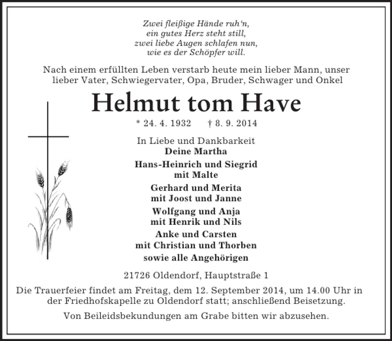 <p>Zwei fleißige Hände ruh‘n,<br />ein gutes Herz steht still,<br />zwei liebe Augen schlafen nun,<br />wie es der Schöpfer will.<br />Nach einem erfüllten Leben verstarb heute mein lieber Mann, unser<br />lieber Vater, Schwiegervater, Opa, Bruder, Schwager und Onkel<br />Helmut tom Have<br />* 24. 4. 1932 † 8. 9. 2014<br />In Liebe und Dankbarkeit<br />Deine Martha<br />Hans-Heinrich und Siegrid<br />mit Malte<br />Gerhard und Merita<br />mit Joost und Janne<br />Wolfgang und Anja<br />mit Henrik und Nils<br />Anke und Carsten<br />mit Christian und Thorben<br />sowie alle Angehörigen<br />21726 Oldendorf, Hauptstraße 1<br />Die Trauerfeier findet am Freitag, dem 12. September 2014, um 14.00 Uhr in der Friedhofskapelle zu Oldendorf statt; anschließend Beisetzung.<br />Von Beileidsbekundungen am Grabe bitten wir abzusehen.</p>