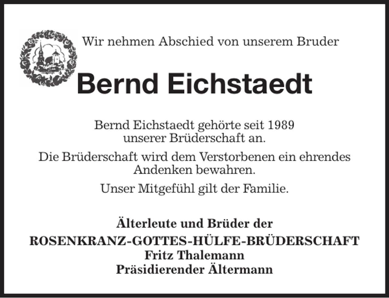 <p>Wir nehmen Abschied von unserem Bruder</p><p>Bernd Eichstaedt<br />Älterleute und Brüder der<br />ROSENKRANZ-GOTTES-HÜLFE-BRÜDERSCHAFT<br />Fritz Thalemann<br />Präsidierender Ältermann<br />Bernd Eichstaedt gehörte seit 1989<br />unserer Brüderschaft an.<br />Die Brüderschaft wird dem Verstorbenen ein ehrendes<br />Andenken bewahren.<br />Unser Mitgefühl gilt der Familie.</p>
