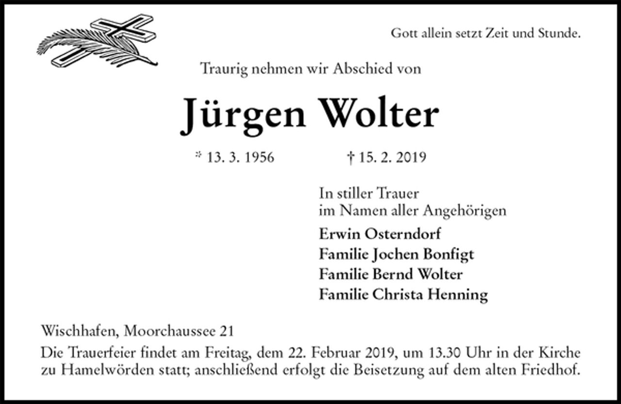 <p>Gott allein setzt Zeit und Stunde.<br />Traurig nehmen wir Abschied von<br />Jürgen Wolter<br />* 13. 3. 1956 † 15. 2. 2019<br />In stiller Trauer<br />im Namen aller Angehörigen<br />Erwin Osterndorf<br />Familie Jochen Bonfigt<br />Familie Bernd Wolter<br />Familie Christa Henning<br />Wischhafen, Moorchaussee 21<br />Die Trauerfeier findet am Freitag, dem 22. Februar 2019, um 13.30 Uhr in der Kirche<br />zu Hamelwörden statt; anschließend erfolgt die Beisetzung auf dem alten Friedhof.</p>