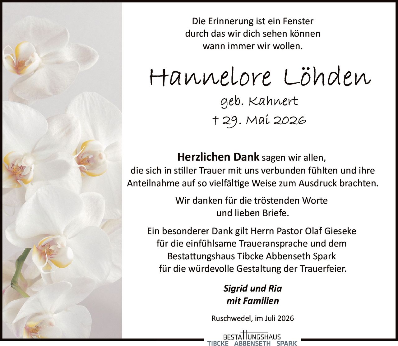 <p>Die Erinnerung ist ein Fenster<br>durch das wir dich sehen können<br>wann immer wir wollen.</p>

<p><strong>Hannelore Löhden</strong><br>geb. Kahnert<br>† 29. Mai 2026</p>

<p><strong>Herzlichen Dank</strong> sagen wir allen,<br>die sich in stiller Trauer mit uns verbunden fühlten und ihre<br>Anteilnahme auf so vielfältige Weise zum Ausdruck brachten.</p>

<p>Wir danken für die tröstenden Worte<br>und lieben Briefe.</p>

<p>Ein besonderer Dank gilt Herrn Pastor Olaf Gieseke<br>für die einfühlsame Traueransprache und dem<br>Bestattungshaus Tibcke Abbenseth Spark<br>für die würdevolle Gestaltung der Trauerfeier.</p>

<p><i>Sigrid und Ria<br>mit Familien</i></p>

<p>Ruschwedel, im Juli 2026</p>