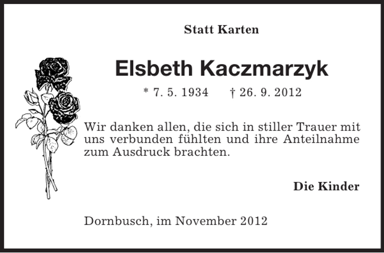 <p>Statt Karten</p><p>Elsbeth Kaczmarzyk<br />* 7. 5. 1934</p><p>† 26. 9. 2012</p><p>Wir danken allen, die sich in stiller Trauer mit<br />uns verbunden fühlten und ihre Anteilnahme<br />zum Ausdruck brachten.<br />Die Kinder<br />Dornbusch, im November 2012</p>
