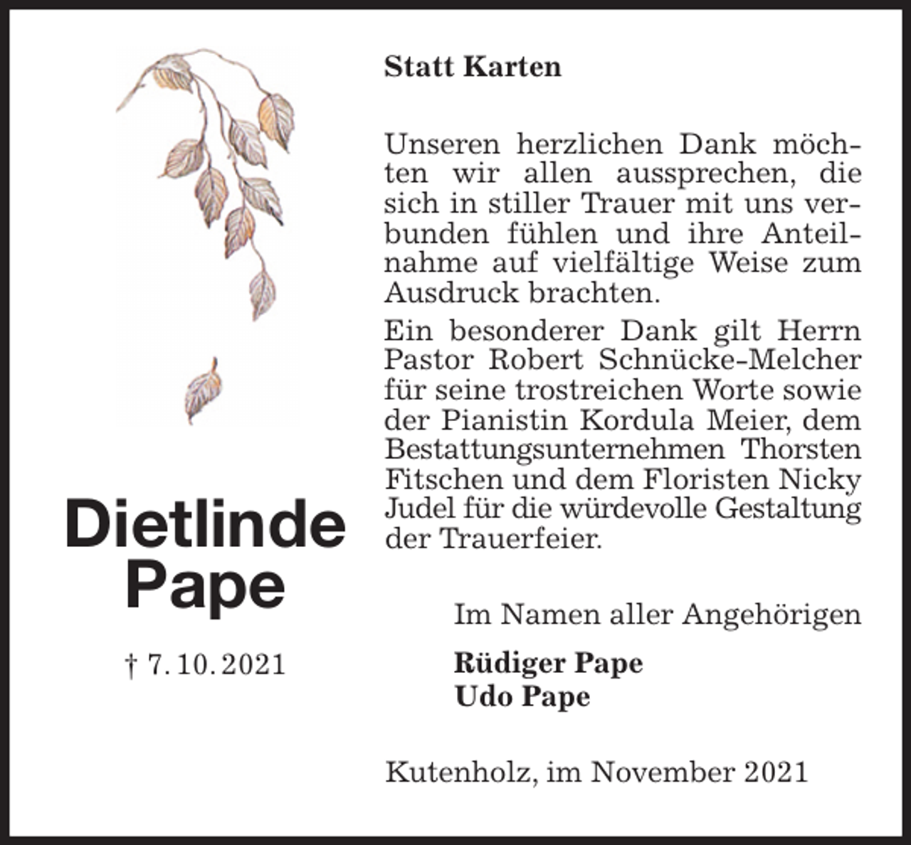 <p>Statt Karten<br />Unseren herzlichen Dank möchten wir allen aussprechen, die sich in stiller Trauer mit uns verbunden fühlen und ihre Anteilnahme auf vielfältige Weise zum Ausdruck brachten.<br />Ein besonderer Dank gilt Herrn Pastor Robert Schnücke-Melcher für seine trostreichen Worte sowie der Pianistin Kordula Meier, dem Bestattungsunternehmen Thorsten<br />Fitschen und dem Floristen Nicky Judel für die würdevolle Gestaltung<br />der Trauerfeier.<br />Im Namen aller Angehörigen<br />Rüdiger Pape<br />Udo Pape<br />Kutenholz, im November 2021<br />Dietlinde<br />Pape<br />† 7. 10. 2021</p>