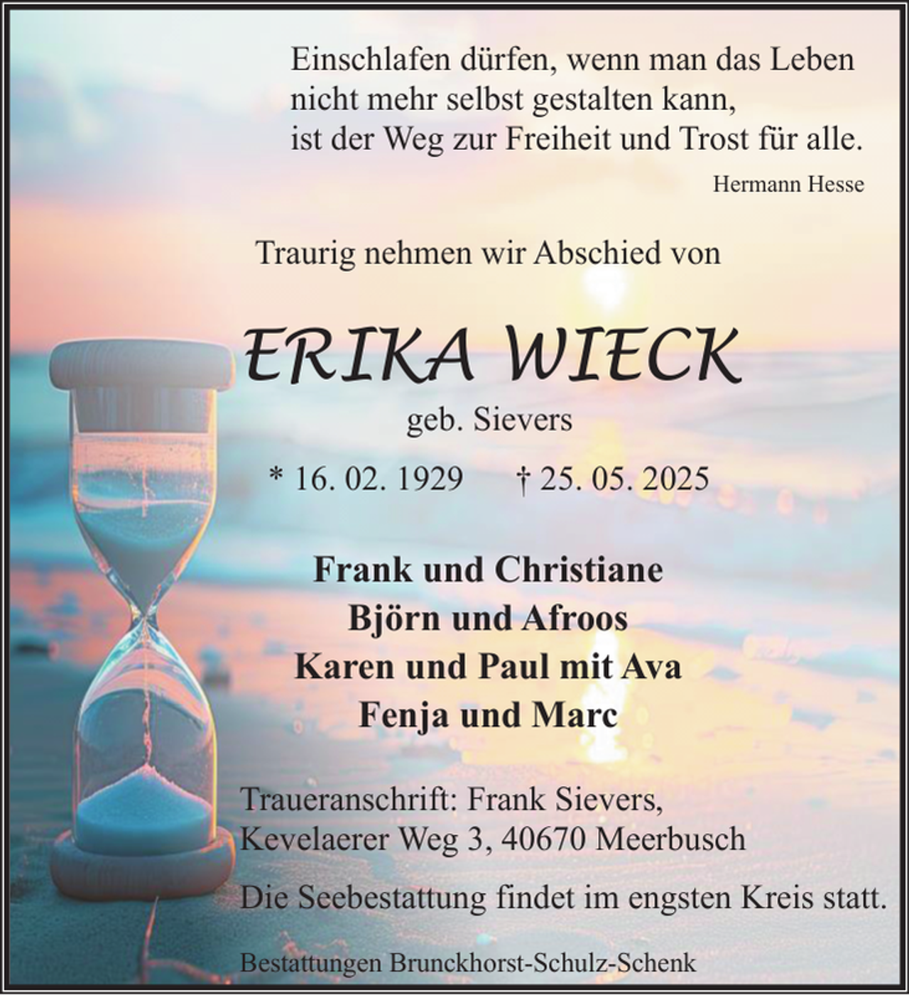 <p>Einschlafen dürfen, wenn man das Leben<br />nicht mehr selbst gestalten kann,<br />ist der Weg zur Freiheit und Trost für alle.<br />Hermann Hesse</p><p>Traurig nehmen wir Abschied von</p><p>ERIKA WIECK<br />geb. Sievers</p><p>* 16. 02. 1929</p><p>† 25. 05. 2025</p><p>Frank und Christiane<br />Björn und Afroos<br />Karen und Paul mit Ava<br />Fenja und Marc<br />Traueranschrift: Frank Sievers,<br />Kevelaerer Weg 3, 40670 Meerbusch<br />Die Seebestattung findet im engsten Kreis statt.<br />Bestattungen Brunckhorst-Schulz-Schenk</p>