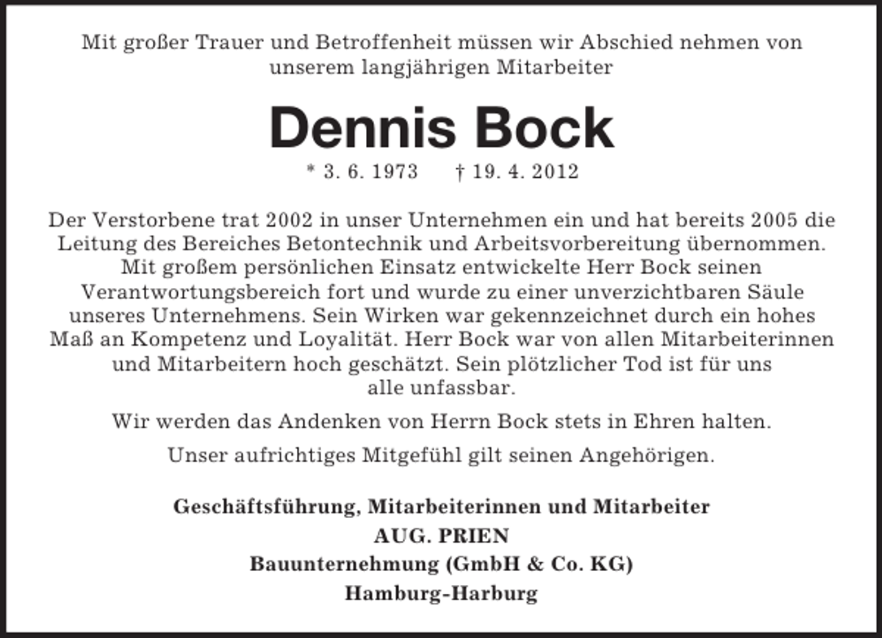 <p>Mit großer Trauer und Betroffenheit müssen wir Abschied nehmen von<br />unserem langjährigen Mitarbeiter</p><p>Dennis Bock<br />* 3. 6. 1973</p><p>† 19. 4. 2012</p><p>Der Verstorbene trat 2002 in unser Unternehmen ein und hat bereits 2005 die<br />Leitung des Bereiches Betontechnik und Arbeitsvorbereitung übernommen.<br />Mit großem persönlichen Einsatz entwickelte Herr Bock seinen<br />Verantwortungsbereich fort und wurde zu einer unverzichtbaren Säule<br />unseres Unternehmens. Sein Wirken war gekennzeichnet durch ein hohes<br />Maß an Kompetenz und Loyalität. Herr Bock war von allen Mitarbeiterinnen<br />und Mitarbeitern hoch geschätzt. Sein plötzlicher Tod ist für uns<br />alle unfassbar.<br />Wir werden das Andenken von Herrn Bock stets in Ehren halten.<br />Unser aufrichtiges Mitgefühl gilt seinen Angehörigen.<br />Geschäftsführung, Mitarbeiterinnen und Mitarbeiter<br />AUG. PRIEN<br />Bauunternehmung (GmbH &amp; Co. KG)<br />Hamburg-Harburg</p>