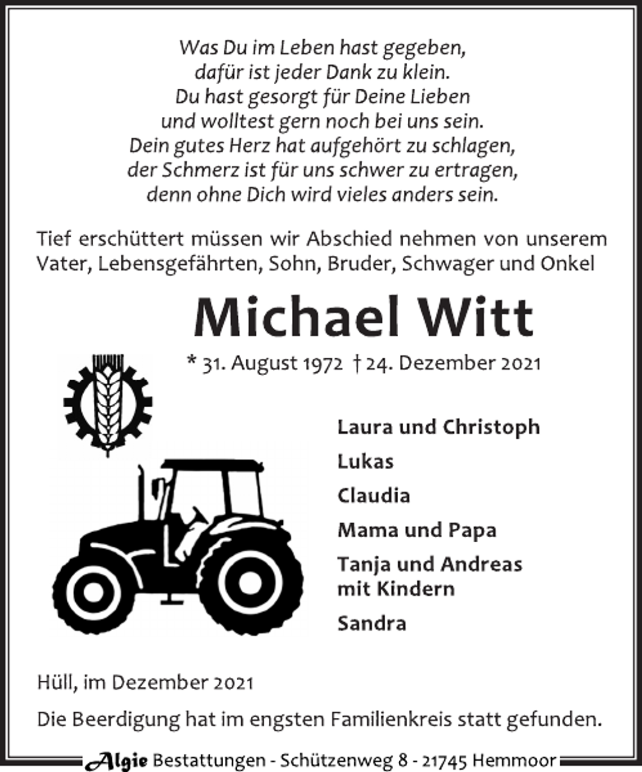 <p>Was Du im Leben hastgegeben,<br />dafür istjeder Dank zu klein.<br />Du hast gesorgt für Deine Lieben<br />und wolltest gern noch bei uns sein.<br />Dein gutes Herz hat aufgehört zu schlagen,<br />der Schmerz ist für uns schwer zu ertragen,<br />denn ohne Dich wird vieles anders sein.</p>
<p>Tief erschüttert müssen wir Abschied nehmen von unserem<br />Vater,Lebensgefährten,Sohn,Bruder,Schwager und Onkel</p>
<p>Michael Witt</p>
<p>*3 1.August1972 † 24.Dezember2021</p>
<p>Laura und Christoph</p>
<p>Lukas<br />Claudia<br />Mama und Papa<br />Tanja und Andreas</p>
<p>mit Kindern<br />Sandra</p>
<p>Hüll,im Dezember2021<br />Die Beerdigung hat im engsten Familienkreis stattgefunden.</p>
<p>Algie<br />Bestattungen-Schützenweg8-21745 Hemmoor</p>