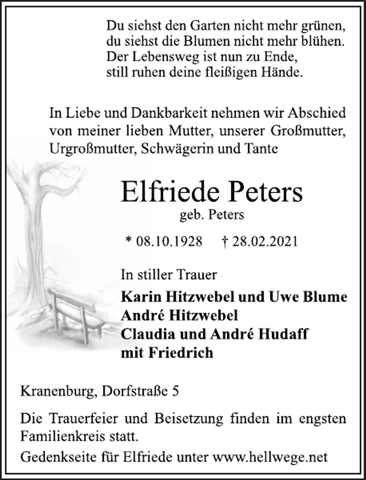 <p>Du siehst den Garten nicht mehr grünen,<br />du siehst die Blumen nicht mehr blühen.<br />Der Lebensweg ist nun zu Ende,<br />still ruhen deine fleißigen Hände.<br />In Liebe und Dankbarkeit nehmen wir Abschied<br />von meiner lieben Mutter, unserer Großmutter,<br />Urgroßmutter, Schwägerin und Tante<br />Elfriede Peters<br />geb. Peters<br />* 08.10.1928 † 28.02.2021<br />In stiller Trauer<br />Karin Hitzwebel und Uwe Blume<br />André Hitzwebel<br />Claudia und André Hudaff<br />mit Friedrich<br />Kranenburg, Dorfstraße 5<br />Die Trauerfeier und Beisetzung finden im engsten<br />Familienkreis statt.<br />Gedenkseite für Elfriede unter www.hellwege.net</p>
