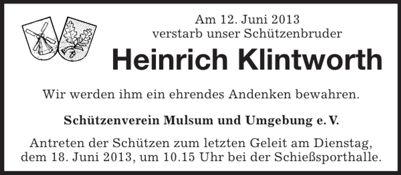 <p>Am 12. Juni 2013<br />verstarb unser Schützenbruder</p><p>Heinrich Klintworth<br />Wir werden ihm ein ehrendes Andenken bewahren.<br />Schützenverein Mulsum und Umgebung e. V.<br />Antreten der Schützen zum letzten Geleit am Dienstag,<br />dem 18. Juni 2013, um 10.15 Uhr bei der Schießsporthalle.</p>