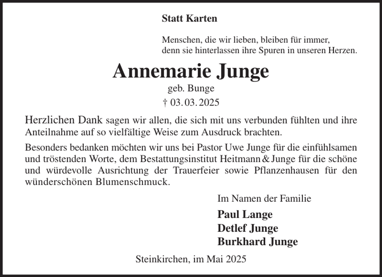 <p>Statt Karten</p><p>Menschen, die wir lieben, bleiben für immer,<br />denn sie hinterlassen ihre Spuren in unseren Herzen.<br />Annemarie Junge<br />geb. Bunge<br />† 03. 03. 2025<br />Herzlichen Dank sagen wir allen, die sich mit uns verbunden fühlten und ihre<br />Anteilnahme auf so vielfältige Weise zum Ausdruck brachten.<br />Besonders bedanken möchten wir uns bei Pastor Uwe Junge für die einfühlsamen<br />und tröstenden Worte, dem Bestattungsinstitut Heitmann &amp; Junge für die schöne<br />und würdevolle Ausrichtung der Trauerfeier sowie Pflanzenhausen für den<br />wünderschönen Blumenschmuck.<br />Im Namen der Familie<br />Paul Lange<br />Detlef Junge<br />Burkhard Junge<br />Steinkirchen, im Mai 2025</p>