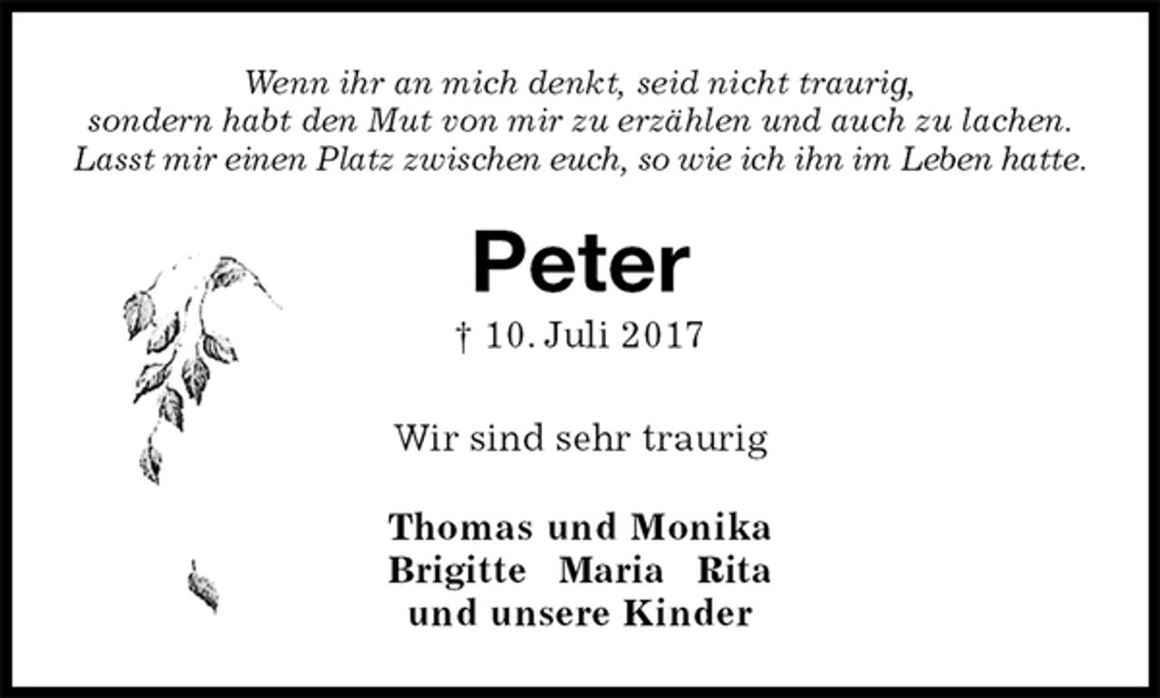 <p>Wenn ihr an mich denkt, seid nicht traurig,<br />sondern habt den Mut von mir zu erzählen und auch zu lachen.<br />Lasst mir einen Platz zwischen euch, so wie ich ihn im Leben hatte.<br />Peter<br />† 10. Juli 2017<br />Wir sind sehr traurig<br />Thomas und Monika<br />Brigitte Maria Rita<br />und unsere Kinder</p>