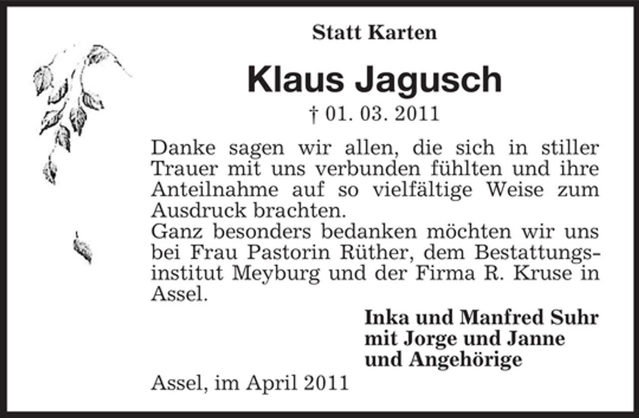 <p>Statt Karten</p><p>Klaus Jagusch<br />† 01. 03. 2011 Danke sagen wir allen, die sich in stiller Trauer mit uns verbunden fühlten und ihre Anteilnahme auf so vielfältige Weise zum Ausdruck brachten. Ganz besonders bedanken möchten wir uns bei Frau Pastorin Rüther, dem Bestattungsinstitut Meyburg und der Firma R. Kruse in Assel. Inka und Manfred Suhr mit Jorge und Janne und Angehörige Assel, im April 2011</p>