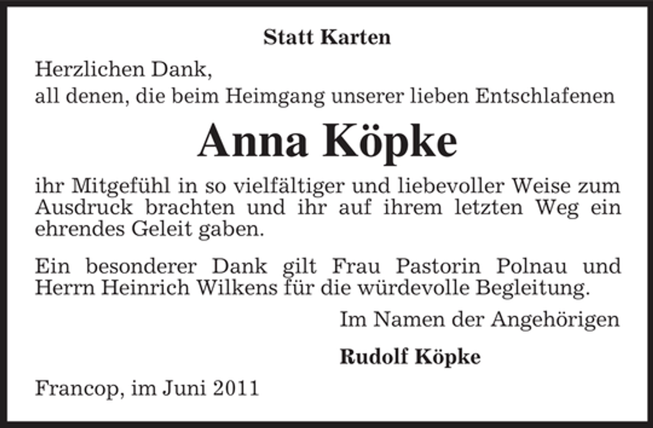 <p>Statt Karten Herzlichen Dank, all denen, die beim Heimgang unserer lieben Entschlafenen</p><p>Anna Köpke<br />ihr Mitgefühl in so vielfältiger und liebevoller Weise zum Ausdruck brachten und ihr auf ihrem letzten Weg ein ehrendes Geleit gaben. Ein besonderer Dank gilt Frau Pastorin Polnau und Herrn Heinrich Wilkens für die würdevolle Begleitung. Im Namen der Angehörigen Rudolf Köpke Francop, im Juni 2011</p>