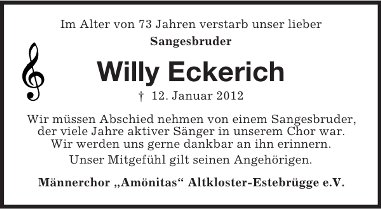 <p>Im Alter von 73 Jahren verstarb unser lieber<br />Sangesbruder</p><p>Willy Eckerich<br />† 12. Januar 2012<br />Wir müssen Abschied nehmen von einem Sangesbruder,<br />der viele Jahre aktiver Sänger in unserem Chor war.<br />Wir werden uns gerne dankbar an ihn erinnern.<br />Unser Mitgefühl gilt seinen Angehörigen.<br />Männerchor „Amönitas“ Altkloster-Estebrügge e.V.</p>
