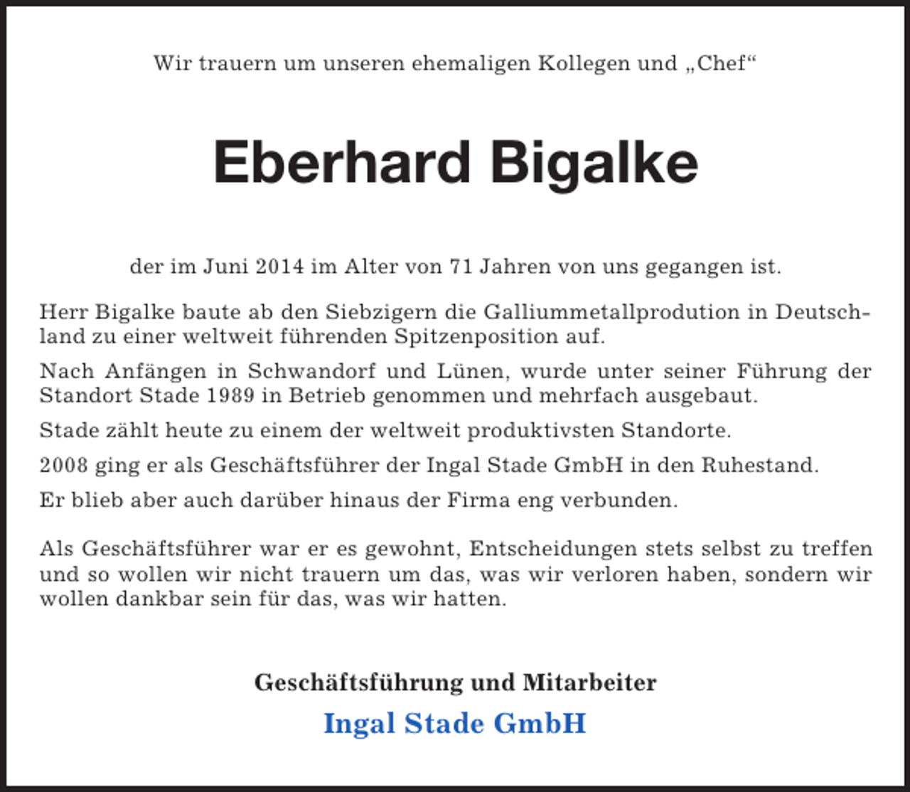 <p>Wir trauern um unseren ehemaligen Kollegen und „Chef“<br />Eberhard Bigalke<br />der im Juni 2014 im Alter von 71 Jahren von uns gegangen ist.<br />Herr Bigalke baute ab den Siebzigern die Galliummetallprodution in Deutschland zu einer weltweit führenden Spitzenposition auf.<br />Nach Anfängen in Schwandorf und Lünen, wurde unter seiner Führung der Standort Stade 1989 in Betrieb genommen und mehrfach ausgebaut.<br />Stade zählt heute zu einem der weltweit produktivsten Standorte.<br />2008 ging er als Geschäftsführer der Ingal Stade GmbH in den Ruhestand.<br />Er blieb aber auch darüber hinaus der Firma eng verbunden.<br />Als Geschäftsführer war er es gewohnt, Entscheidungen stets selbst zu treffen und so wollen wir nicht trauern um das, was wir verloren haben, sondern wir wollen dankbar sein für das, was wir hatten.<br />Geschäftsführung und Mitarbeiter<br />Ingal Stade GmbH</p>
