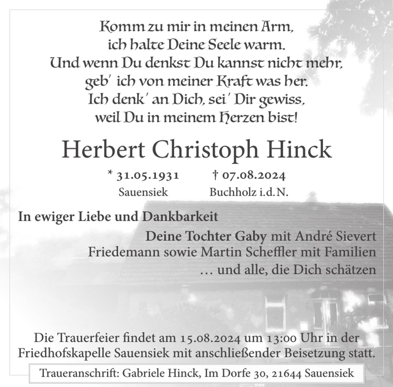 <p>Komm zu mir in meinen Arm,<br />ich halte Deine Seele warm.<br />Und wenn Du denkst Du kannst nicht mehr,<br />geb' ich von meiner Kraft was her.<br />Ich denk ' an Dich, sei ' Dir gewiss,<br />weil Du in meinem Herzen bist!<br />Herbert Christoph Hinck<br />* 31.05.1931 † 07.08.2024<br />Sauensiek Buchholz i.d. N.<br />In ewiger Liebe und Dankbarkeit<br />Deine Tochter Gaby mit André Sievert<br />Friedemann sowie Martin Scheffler mit Familien<br />… und alle, die Dich schätzen<br />Die Trauerfeier findet am 15.08.2024<br />um 13:00 Uhr in der Friedhofskapelle Sauensiek<br />mit anschließender Beisetzung statt.</p>