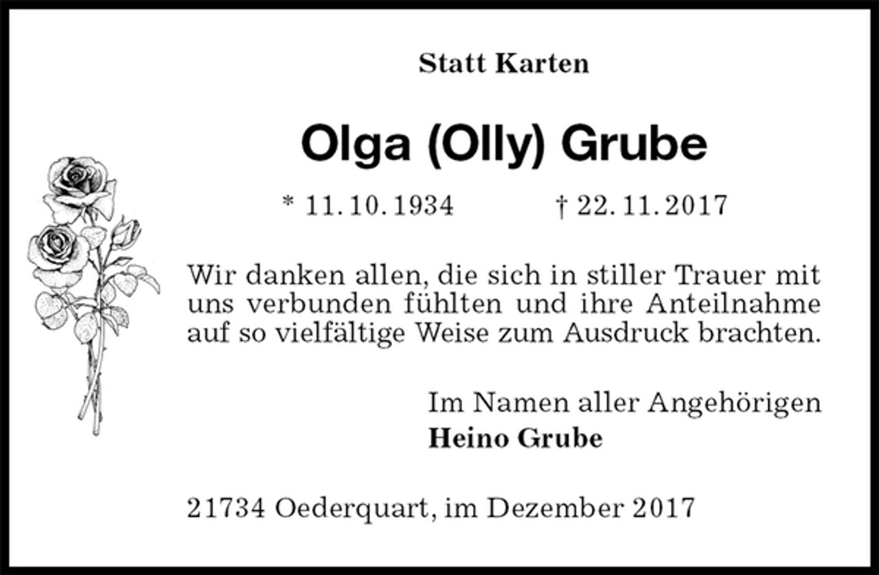 <p>Statt Karten<br />Olga (Olly) Grube<br />* 11. 10. 1934 † 22. 11. 2017<br />Wir danken allen, die sich in stiller Trauer mit uns verbunden fühlten und ihre Anteilnahme auf so vielfältige Weise zum Ausdruck brachten.<br />Im Namen aller Angehörigen<br />Heino Grube<br />21734 Oederquart, im Dezember 2017</p>