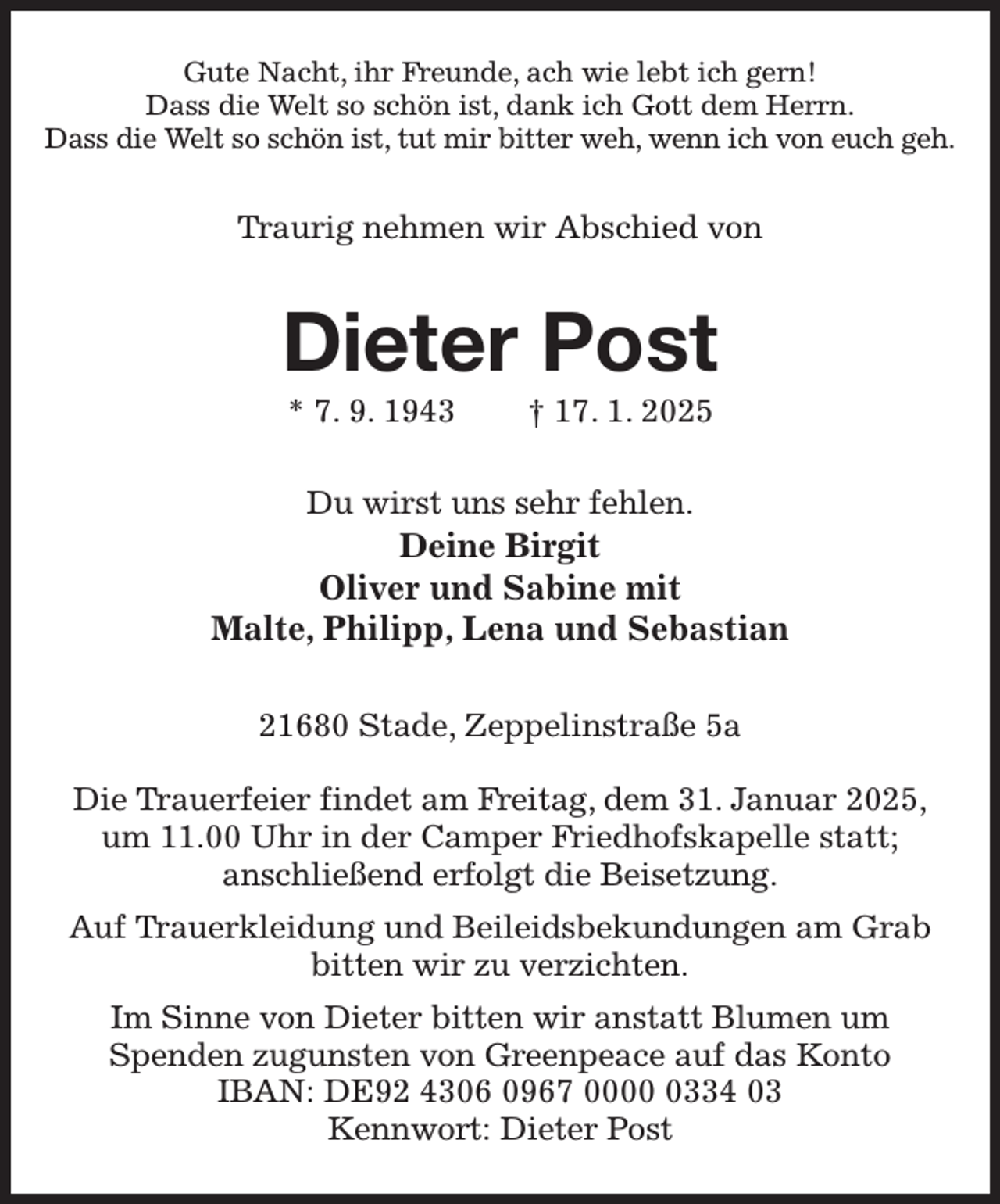 <p>Gute Nacht, ihr Freunde, ach wie lebt ich gern!<br />Dass die Welt so schön ist, dank ich Gott dem Herrn.<br />Dass die Welt so schön ist, tut mir bitter weh, wenn ich von euch geh.<br />Traurig nehmen wir Abschied von<br />Dieter Post<br />* 7. 9. 1943 † 17. 1. 2025<br />Du wirst uns sehr fehlen.<br />Deine Birgit<br />Oliver und Sabine mit<br />Malte, Philipp, Lena und Sebastian<br />21680 Stade, Zeppelinstraße 5a</p><p>Die Trauerfeier findet am Freitag, dem 31. Januar 2025,<br />um 11.00 Uhr in der Camper Friedhofskapelle statt;<br />anschließend erfolgt die Beisetzung.<br />Auf Trauerkleidung und Beileidsbekundungen am Grab bitten wir zu verzichten.<br />Im Sinne von Dieter bitten wir anstatt Blumen um<br />Spenden zugunsten von Greenpeace auf das Konto<br />IBAN: DE92 4306 0967 0000 0334 03<br />Kennwort: Dieter Post</p>