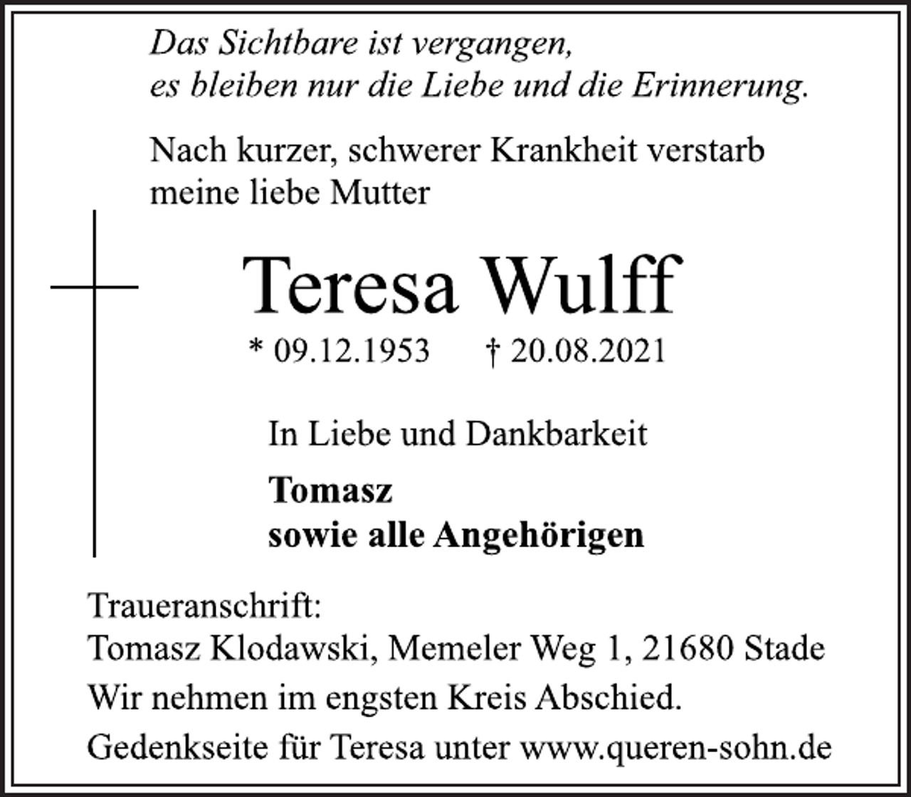 <p>Das Sichtbare ist vergangen,<br />es bleiben nur die Liebe und die Erinnerung.<br />Nach kurzer, schwerer Krankheit verstarb<br />meine liebe Mutter<br />Teresa Wulff<br />* 09.12.1953 † 20.08.2021<br />In Liebe und Dankbarkeit<br />Tomasz<br />sowie alle Angehörigen<br />Traueranschrift:<br />Tomasz Klodawski, Memeler Weg 1, 21680 Stade<br />Wir nehmen im engsten Kreis Abschied.<br />Gedenkseite für Teresa unter www.queren-sohn.de</p>