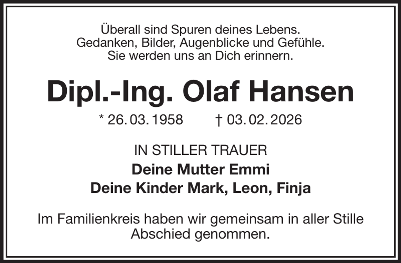 <p>Überall sind Spuren deines Lebens.<br />Gedanken, Bilder, Augenblicke und Gefühle.<br />Sie werden uns an Dich erinnern.<br />Dipl.-Ing. Olaf Hansen<br />* 26. 03. 1958 † 03. 02. 2026<br />IN STILLER TRAUER<br />Deine Mutter Emmi<br />Deine Kinder Mark, Leon, Finja<br />Im Familienkreis haben wir gemeinsam in aller Stille<br />Abschied genommen.</p>