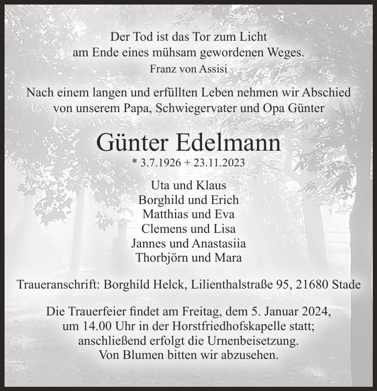 <p>Der Tod ist das Tor zum Licht<br />am Ende eines mühsam gewordenen Weges.<br />Franz von Assisi</p><p>Nach einem langen und erfüllten Leben nehmen wir Abschied<br />von unserem Papa, Schwiegervater und Opa Günter</p><p>Günter Edelmann<br />* 3.7.1926 + 23.11.2023</p><p>Uta und Klaus<br />Borghild und Erich<br />Matthias und Eva<br />Clemens und Lisa<br />Jannes und Anastasiia<br />Thorbjörn und Mara<br />Traueranschrift: Borghild Helck, Lilienthalstraße 95, 21680 Stade<br />Die Trauerfeier findet am Freitag, dem 5. Januar 2024,<br />um 14.00 Uhr in der Horstfriedhofskapelle statt;<br />anschließend erfolgt die Urnenbeisetzung.<br />Von Blumen bitten wir abzusehen.</p>
